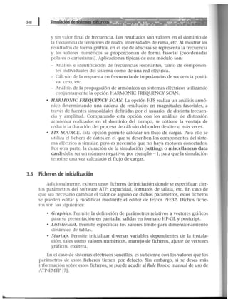 y un valor final de frecuencia. Los resultados son valores en el dominio de
la frecuencia de tensiones de nudo, intensidades de rama, etc. Al mostrar los
resultados de forma gráfica, en el eje de abscisas se representa la frecuencia
y los valores numéricos se proporcionan de forma fasorial (coordenadas
polares o cartesianas). Aplicaciones típicas de este módulo son:
- Análisis e identificación de frecuencias resonantes, tanto de componen-
tes individuales del sistema como de una red eléctrica.
- Cálculo de la respuesta en frecuencia de impedancias de secuencia positi-
va, cero, etc.
- Análisis de la propagación de armónicos en sistemas eléctricos utilizando
conjuntamente la opción HARMONIC FREQUENCY SCAN.
• HARMONJC FREQUENCY SCAN. La opción HFS realiza un análisis armó-
nico determinando una cadena de resultados en magnitudes fasoriales, a
través de fuentes sinusoidales definidas por el usuario, de distinta frecuen-
cia y amplitud. Comparando esta opción con los análisis de distorsión
armónica realizados en el dominio del tiempo, se obtiene la ventaja de
reducir la duración del proceso de cálculo del orden de diez o más veces.
• FIX SOURCE. Esta opción permite calcular un flujo de cargas. Para ello se
utiliza el fichero de datos en el que se describen los componentes del siste-
ma eléctrico a simular, pero es necesario que no haya motores conectados.
Por otra parte, la duración de la simulación (settings o miscellaneus data
card) debe ser un número negativo, por ejemplo -1, para que la simulación
termine una vez calculado el flujo de cargas.
3.5 Ficheros de inicialización
Adicionalmente, existen unos ficheros de iniciación donde se especifican cier-
tos parámetros del software ATP: capacidad, formatos de salida, etc. En caso de
que sea necesario cambiar el valor de alguno de dichos parámetros, estos ficheros
se pueden editar y modificar mediante el editor de textos PFE32. Dichos fiche-
ros son los siguientes:
• Graphics. Permite la definición de parámetros relativos a vectores gráficos
para su presentación en pantalla, salidas en formato HP-GL y postcript.
• Listsize.dat. Permite especificar los valores límite para dimensionamiento
dinámico de tablas.
• Startup. Permite inicializar diversas variables dependientes de la instala-
ción, tales como valores numéricos, manejo de ficheros, ajuste de vectores
gráficos, etcétera.
En el caso de sistemas eléctricos sencillos, es suficiente con los valores que los
parámetros de estos ficheros tienen por defecto. Sin embargo, si se desea más
información sobre estos ficheros, se puede acudir al Rule Book o manual de uso de
ATP-EMTP [7J.
 