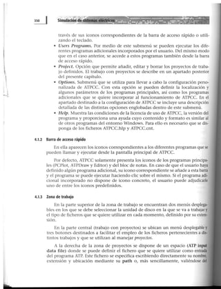 1
....¡
través de sus iconos correspondientes de la barra de acceso rápido o utili-
zando el teclado.
• Users Programs. Por medio de este submenú se pueden ejecutar los dife-
rentes programas adicionales incorporados por el usuario. Del mismo modo
que en el caso anterior, se accede a estos programas también desde la barra
de acceso rápido.
• Project. Opción que permite añadir, editar y borrar los proyectos de traba-
jo definidos. El -trabajo con proyectos se describe en un apartado posterior
del presente capítulo.
• Options. Submenú que se utiliza para llevar a cabo la configuración perso-
nalizada de ATPCC. Con esta opción se pueden definir la localización y
algunos parámetros de los programas principales, así como los programas
adicionales que se quiere incorporar al funcionamiento de ATPCC. En el
apartado destinado a la configuración de ATPCC se incluye una descripción
detallada de las distintas opciones englobadas dentro de este submenú.
• Help. Muestra las condiciones de la licencia de uso de ATPCC, la versión del
programa y proporciona una ayuda cuyo contenido y formato es similar al
de otros programas del entorno Windows. Para ello es necesario que se dis-
ponga de los ficheros ATPCC.hlp y ATPCC.cnt.
4.1.2 Barra de acceso rápido
En ella aparecen los iconos correspondientes a los diferentes programas que se
pueden llamar y ejecutar desde la pantalla principal de ATPCC.
Por defecto, ATPCC solamente presenta los iconos de los programas principa-
les (PCPlot, ATPDraw y Editor) y del bloc de notas. En caso de que el usuario haya
definido algún programa adicional, su icono correspondiente se- añade a esta barra
y el programa se puede ejecutar haciendo clic sobre el mismo. Si el programa adi-
cional incorporado no dispone de icono concreto, el usuario puede adjudicarle
uno de entre los iconos predefinidos.
4.1.3 Zona de trabajo
En la parte superior de la zona de trabajo se encuentran dos menús desplega-
bles en los que se debe seleccionar la unidad de disco en la que se va a trabajar y
el tipo de ficheros que se quiere utilizar en cada momento, definido por su exten·
sión.
En la parte central (trabajo con proyectos) se ubican un menú desplegable y
tres botones destinados a facilitar el empleo de los ficheros pertenecientes a dis-
tintos trabajos y que se utilizan al manejar proyectos.
A la derecha de la zona de proyectos se dispone de un espacio (ATP input
data file) donde se puede definir el fichero que se quiere utilizar como entrada
del programa ATP. Este fichero se especifica escribiendo directamente su nombre,
extensión y ubicación mediante su path o, más sencillamente, valiéndose del
 