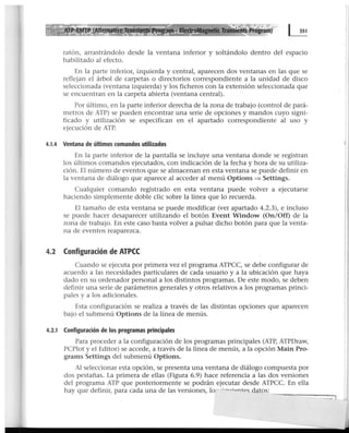 ratón, arrastrándolo desde la ventana inferior y soltándolo dentro del espacio
habilitado al efecto.
En la parte inferior, izquierda y central, aparecen dos ventanas en las que se
reflejan el árbol de carpetas o directorios correspondiente a la unidad de disco
seleccionada (ventana izquierda) y los ficheros con la extensión seleccionada que
se encuentran en la carpeta abierta (ventana central).
Por último, en la parte inferior derecha de la zona de trabajo (control de pará-
metros de ATP) se pueden encontrar una serie de opciones y mandos cuyo signi-
ficado y utilización se especifican en el apartado correspondiente al uso y
ejecución de ATP.
4.1.4 Ventana de últimos comandos utilizados
En la parte inferior de la pantalla se incluye una ventana donde se registran
los últimos comandos ejecutados, con indicación de la fecha y hora de su utiliza-
ción. El número de eventos que se almacenan en esta ventana se puede definir en
la ventana de diálogo que aparece al acceder al menú Options => Settings.
Cualquier comando registrado en esta ventana puede volver a ejecutarse
haciendo simplemente doble clic sobre la línea que lo recuerda.
El tamaño de esta ventana se puede modificar (ver apartado 4.2.3), e incluso
se puede hacer desaparecer utilizando el botón Event Window (On/Off) de la
zona de trabajo. En este caso basta volver a pulsar dicho botón para que la venta-
na de eventos reaparezca.
4.2 Configuración de ATPCC
Cuando se ejecuta por primera vez el programa ATPCC, se debe configurar de
acuerdo a las necesidades particulares de cada usuario y a la ubicación que haya
dado en su ordenador personal a los distintos programas. De este modo, se deben
definir una serie de parámetros generales y otros relativos a los programas princi-
pales y a los adicionales.
Esta configuración se realiza a través de las distintas opciones que aparecen
bajo el submenú Options de la línea de menús.
4.2.1 Configuración de los programas principales
Para proceder a la configuración de los programas principales (ATP, ATPDraw,
PCPlot y el Editor) se accede, a través de la línea de menús, a la opción Main Pro-
grams Settings del submenú Options.
Al seleccionar esta opción, se presenta una ventana de diálogo compuesta por
dos pestañas. La primera de ellas (Figura 6.9) hace referencia a las dos versiones
del programa ATP que posteriormente se podrán ejecutar desde ATPCC. En ella
hay que definir, para cada una de las versiones, lo -~-. oóantpc; datos:
-------...
 