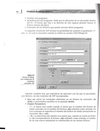 • Nombre del programa.
• Identificación del programa. Dado por la ubicación de su ejecutable dentro
del PC. El botón que hay a la derecha de este espacio permite buscar el
fichero dentro del disco.
• Extensión de los ficheros que puede ejecutar dicho programa.
La segunda versión de ATP incluye la posibilidad de sustituir el parámetro «*»
por « S» , lo cual es necesario cuando se utiliza la versión GNU/Mingw32.
Figura 6.9
Ventana de diálogo
para configuración de
programas
principales: ATP
ATP 1ATPDraw 1PCPiot /Editor j
Menuname jwatcomATP
ATP Program1 jC:EEUGWatATPOORuntpw bat
Füe Extension j•.atp;".dat;".out
Menu name jGNU Mingw32 ATP P' "' replaced by
Js
ATP Program2jC:EEUGGNUATPOORuntpg bat
Frie Extension j•.atp;• dat
r--Defaul setting
"'Saveon= ""' Ol.tput Parameters
loboth P" .. IYour output f~e name
r ook P'-R
}J.
}j
·¡
Además, también hay que especificar las opciones con las que se ejecutarán,
por defecto, las dos versiones de ATP incorporadas:
• Save on: salvar los resultados obtenidos en un fichero de extensión .lis
(disk) o presentarlos también en la pantalla (both).
• Output Parameters:
- «*»: se marca esta casilla cuando se desea que el nombre del fichero de
salida coincida con el nombre del fichero .atp utilizado como entrada. En
caso contrario se especifica el nombre del fichero de salida (incluyendo su
extensión .lis o .out).
- «-R»: se selecciona esta opción si se quiere que, cuando ya exista un fiche-
ro .lis correspondiente al fichero .atp utilizado como entrada, el resulta-
do de una nueva simulación se sobreescriba en ese mismo fichero.
 