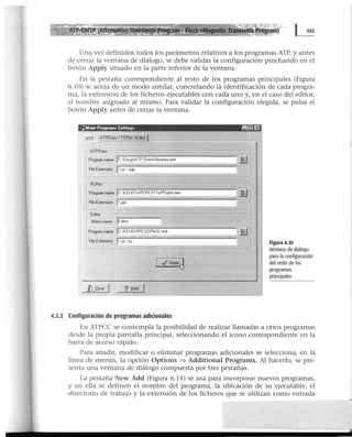 • ~ Tran5ients Program)
Una vez definidos todos los parámetros relativos a los programas ATP, y antes
de cerrar la ventana de diálogo, se debe validar la configuración pinchando en el
botón Apply situado en la parte inferior de la ventana.
En la pestaña correspondiente al resto de los programas principales (Figura
6.10) se actúa de un modo similar, concretando la identificación de cada progra-
ma, la extensión de los ficheros ejecutables con cada uno y, en el caso del editor,
el nombre asignado al mismo. Para validar la configuración elegida, se pulsa el
botón Apply antes de cerrar la ventana.
:~ Marn Programs Settings 1!1~ E'i
ATPDraw -----.,..-----,----~-.,.,-----===="'"1
Program name jc.EeugATP DrawAtpdraw.eKe
Fae EldenSKJn J• crr: adp
~~ ---------~~-=~~~~~------~
Program name JCEEUG1/PCPLOT1/PCpl~.eKe
File Extension j•pl4
Edttor
Menu name JEditor
.JJ
e.-1
B
Program nameJ,..,C,.,.-::-:EE:-U-::-G-:P-:FE"""3.,..2-=PI:-e3""'2-.ex_e_________ ~
File Extension J•txL' hs
JLgose ? .t!elp
4.2.2 Configuración de programas adicionales
Figura 6.10
Ventana de diálogo
para la configuración
del resto de los
programas
principales
En ATPCC se contempla la posibilidad de realizar llamadas a otros programas
desde la propia pantalla principal, seleccionando el icono correspondiente en la
barra de acceso rápido.
Para añadir, modificar o eliminar programas adicionales se selecciona, en la
línea de menús, la opción Options ::::} Additional Programs. Al hacerlo, se pre-
senta una ventana de diálogo compuesta por tres pestañas.
La pestaña New Add (Figura 6.11) se usa para incorporar nuevos programas,
y en ella se definen el nombre del programa, la ubicación de su ejecutable, el
directorio de trabajo y la extensión de los ficheros que se utilizan como entrada
 