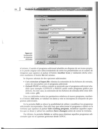 Simulación dersistemas elédr}cos
Additional Programs EJ
New Add lEát 1ProgDelete 1
Program title jPiotXY
Program name JC:EeugPiotXYPiotXY.exe
Workino directory lc:EeugEjemplos
Freextension(sJJ".pl4 Formal: •.extl;•.ext2;•.extN
Figura 6.11
Incorporación
de programas
adicionales
r L~i'eii.~~-~~9.~C~i~
r DefdPLOT
?lfelp 1
11
al mismo. Cuando el programa adicional añadido no dispone de un icono propio,
se le puede asignar uno seleccionándolo de entre los predefinidos en el cuadro de
imágenes que aparece al pulsar el botón Another Icon y validando dicha selec-
ción mediante el botón Set del mismo.
Se dispone además de dos opciones adicionales:
• Cut extension ofinput file: elimina la extensión de los ficheros de entrada,
antes de ejecutarlos con el programa adicional.
• Default PLOT: se utiliza cuando se pretende que el programa adicional aña-
dido (por ejemplo: GTPPLOT o PlotXY) actúe como programa gráfico por
defecto. En este caso, la extensión de los ficheros de entrada debe estar defi-
nida como .pl4.
Una vez definidos todos los parámetros relativos al nuevo programa, median-
te el botón Add new, se validan los datos y este se incorpora al conjunto de pro-
gramas adicionales.
En la pestaña Edit se ofrece la posibilidad de editar y modificar los programas
adicionales incorporados. Para ello hay que seleccionar el programa a editar en la
ventana que aparece al pulsar Edit existing program, modificar aquellos aspec-
tos que se desee y salvar los cambios (Save changes) antes de cerrar la ventana.
Por último, la pestaña Delete se utiliza para eliminar aquellos programas adi-
cionales que no se quieran gestionar desde ATPCC.
 