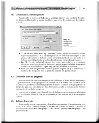 - EledrgMagnetic Tranlíénts Program)
4.2.3 Configuración de parámetros generales
Accediendo al submenú Options :::=} Settings, aparece una ventana de diálo-
go (Figura 6.12) donde se puede establecer una serie de parámetros de carácter
general:
- ATP Control CenterWorking Directory
1
JC:EEUGATPCC'ATPCCLog
1
r save last window position -
: r Save
11
1
X Cancel J
ru.
- Logfile
P' Write to file
Save last po- events
? .!::ielp
Figura 6.12
Configuración
de parámetros
generales
• ATP Control Center Working Directory. Permite definir el directorio de tra-
bajo del programa ATPCC. En él se guardan los archivos creados por el pro-
grama, tales como el fichero Memo correspondiente al bloc de notas o el
fichero atpcc.log donde se graban los últimos n comandos ejecutados.
• Log file. Permite definir el número de eventos a recordar en la ventana de
últimos comandos utilizados. Asimismo, existe la posibilidad de salvar estos
comandos en un fichero (atpcc.log) para su posterior utilización.
• Save last window position. Permite guardar la posición y el tamaño de la
ventana del programa para la próxima ocasión en que se utilice.
4.3 Definición y uso de proyectos
Con el fin de facilitar la selección de los ficheros a utilizar, ATPCC contempla
la posibilidad de definir proyectos de trabajo. De este modo, una vez estos están
establecidos, basta seleccionar el proyecto en el que se quiere trabajar para que el
programa presente directamente los directorios donde se localizan los ficheros
pertenecientes a dicho proyecto.
Asimismo, se puede especificar el tipo de ficheros que se muestran al usuario
en la ventana de ficheros, cuando se selecciona cada uno de los programas prin-
cipales.
4.3.1 Definición de proyectos
Para añadir un nuevo proyecto, editar el proyecto actual o borrar uno ya exis-
tente, se accede a través de la opción Project, de la línea de menús, y se elige el
submenú oportuno (Add new project, Edit current project o Delete project, res-
pectivamente).
 
