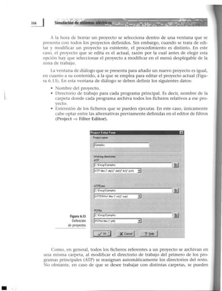 A la hora de borrar un proyecto se selecciona dentro de una ventana que se
presenta con todos los proyectos definidos. Sin embargo, cuando se trata de edi-
tar y modificar un proyecto ya existente, el procedimiento es distinto. En este
caso, el proyecto que se edita es el actual, razón por la cual antes de elegir esta
opción hay que seleccionar el proyecto a modificar en el menú desplegable de la
zona de trabajo.
La ventana de diálogo que se presenta para añadir un nuevo proyecto es igual,
en cuanto a su contenido, a la que se emplea para editar el proyecto actual (Figu-
ra 6.13). En esta ventana de diálogo se deben definir los siguientes datos:
• Nombre del proyecto.
• Directorio de trabajo para cada programa principal. Es decir, nombre de la
carpeta donde cada programa archiva todos los ficheros relativos a ese pro-
yecto.
• Extensión de Jos ficheros que se pueden ejecutar. En este caso, únicamente
cabe optar entre las alternativas previamente definidas en el editor de filtros
(Project ~ Filter Editor).
Figura 6.13
Definición
de proyectos
Pootect fnhy Form EJ
rProtect ...........-- -- - - - - - - - - - - -
1 1EiefT1¡1os
IC·EeugEtemplos
IATPtes(" atpLf "dat};(".is);('.pch] 3
ATPDraw
1C:EeugEjemplos
IATPDRAW fies ('.a};('.$Uil] 3
PCPiot
jc:EeugEjemplos
1PCPiol fies ('.pl4]
1 ~ OK í;)
Como, en general, todos los ficheros referentes a un proyecto se archivan en
una misma carpeta, al modificar el directorio de trabajo del primero de los pro-
gramas principales (ATP) se reasignan automáticamente los directorios del resto.
No obstante, en caso de que se desee trabajar con distintas carpetas, se pueden
 