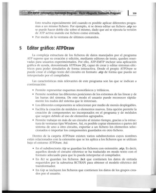 Esto resulta especialmente útil cuando es posible aplicar diferentes progra-
mas a un mismo fichero. Por ejemplo, si se desea editar un fichero .atp no
se puede hacer doble clic sobre el mismo, dado que así se ejecuta la versión
de ATP activa usando ese fichero como entrada.
• Por medio de la ventana de últimos comandos.
5 Editor gráfico: ATPDraw
La compleja estructura de los ficheros de datos manejados por el programa
ATP supone que su creación y edición, mediante editores de texto, queden reser-
vadas para usuarios experimentados. Por ello, ATP-EMTP incluye una aplicación
gráfica de ayuda, denominada ATPDraw [8], capaz de crear y editar sistemas eléc-
tricos para poder simularlos de forma interactiva. Desde el propio ATPDraw se
puede crear el código texto del circuito en formato .atp de forma que pueda ser
interpretado por el compilador.
Las características más relevantes de este programa son las que se indican a
continuación:
• Permite representar esquemas monofásicos y trifásicos.
• Permite nombrar las diferentes posiciones de los extremos de las líneas y de
las barras del sistema. De este modo el usuario puede reconocer rápida-
mente los nudos del sistema que le interesan.
• Los diferentes componentes se seleccionan por medio de menús desplegables.
• Facilita la creación de módulos o elementos nuevos. Esta opción permite la
creación de componentes no incorporados en el programa y de módulos
que surgen debido al uso de elementos agrupados.
• Permite trabajar en más de un circuito al mismo tiempo, gracias a la estruc-
tura de ventanas tipo Windows. Así, es posible copiar elementos o partes del
sistema de uno a otro circuito, exportar a un fichero los elementos selec-
cionados o importar los componentes guardados en otro fichero.
Dentro de la carpeta ATPDraw existen varios subdirectorios cuyos nombres
están relacionados con la extensión que se les aplica a los ficheros que se utilizan
bajo el entorno ATPDraw. Así:
• En el subdirectorio Atp se guardan los ficheros con extensión .atp. Es decir,
aquellos donde el circuito eléctrico se ha traducido en modo texto con el
formato adecuado para que lo pueda interpretar el compilador.
• En Bct se guardan los ficheros .bct que contienen los datos de entrada
requeridos por la subrutina BCTRAN para obtener el modelo eléctrico del
transformador.
• En Grp se incluyen los ficheros que contienen los datos de los grupos crea-
dos por el usuario.
 
