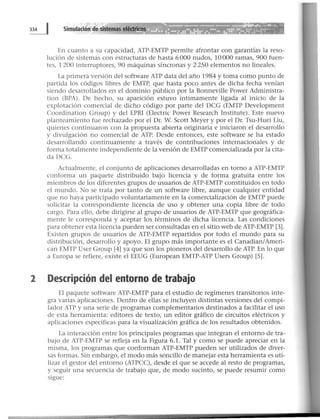 En cuanto a su capacidad, ATP-EMTP permite afrontar con garantías la reso-
lución de sistemas con estructuras de hasta 6000 nudos, 10000 ramas, 900 fuen-
tes, 1 200 interruptores, 90 máquinas síncronas y 2 250 elementos no lineales.
La primera versión del software ATP data del año 1984 y toma como punto de
partida los códigos libres de EMTP, que hasta poco antes de dicha fecha venían
siendo desarrollados en el dominio público por la Bonneville Power Administra-
tion (BPA). De hecho, su aparición estuvo íntimamente ligada al inicio de la
explotación comercial de dicho código por parte del DCG (EMTP Development
Coordination Group) y del EPRI (Electric Power Research Institute). Este nuevo
planteamiento fue rechazado por el Dr. W. Scott Meyer y por el Dr. Tsu-Huei Liu,
quienes continuaron con la propuesta abierta originaria e iniciaron el desarrollo
y divulgación no comercial de ATP. Desde entonces, este software se ha estado
desarrollando continuamente a través de contribuciones internacionales y de
forma totalmente independiente de la versión de EMTP comercializada por la cita-
da DCG.
Actualmente, el conjunto de aplicaciones desarrolladas en torno a ATP-EMTP
conforma un paquete distribuido bajo licencia y de forma gratuita entre los
miembros de los diferentes grupos de usuarios de ATP-EMTP constituidos en todo
el mundo. No se trata por tanto de un software libre, aunque cualquier entidad
que no haya participado voluntariamente en la comercialización de EMTP puede
solicitar la correspondiente licencia de uso y obtener una copia libre de todo
cargo. Para ello, debe dirigirse al grupo de usuarios de ATP-EMTP que geográfica-
mente le corresponda y aceptar los términos de dicha licencia. Las condiciones
para obtener esta licencia pueden ser consultadas en el sitio web de ATP-EMTP [3].
Existen grupos de usuarios de ATP-EMTP repartidos por todo el mundo para su
distribución, desarrollo y apoyo. El grupo más importante es el Canadian/Ameri-
can EMTP User Group [41 ya que son los pioneros del desarrollo de ATP. En lo que
a Europa se refiere, existe el EEUG (European EMTP-ATP Users Group) [S].
2 Descripción del entorno de trabajo
El paquete software ATP-EMTP para el estudio de regímenes transitorios inte-
gra varias aplicaciones. Dentro de ellas se incluyen distintas versiones del compi-
lador ATP y una serie de programas complementarios destinados a facilitar el uso
de esta herramienta: editores de texto, un editor gráfico de circuitos eléctricos y
aplicaciones específicas para la visualización gráfica de los resultados obtenidos.
La interacción entre los principales programas que integran el entorno de tra-
bajo de ATP-EMTP se refleja en la Figura 6.1. Tal y como se puede apreciar en la
misma, los programas que conforman ATP-EMTP pueden ser utilizados de diver-
sas formas. Sin embargo, el modo más sencillo de manejar esta herramienta es uti-
lizar el gestor del entorno (ATPCC), desde el que se accede al resto de programas,
y seguir una secuencia de trabajo que, de modo sucinto, se puede resumir como
sigue:
 