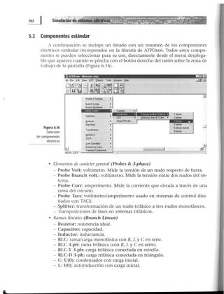 Simulación de sistemas eléctricos
5.2 Componentes estándar
A continuación se incluye un listado con un resumen de los componentes
eléctricos estándar incorporados en la librería de ATPDraw. Todos estos compo-
nentes se pueden seleccionar para su uso, directamente desde el menú desplega-
ble que aparece cuando se pincha con el botón derecho del ratón sobre la zona de
trabajo de la pantalla (Figura 6.16).
Figura 6.16
Selección
de componentes
eléctricos
,i!j ATPDraw · (Noname adp) l!ll!JEf
MODE: EDIT
T¡omiCfm<,..
I!IODELS
IACS
l.l•et Specíred
frequency~
St..-.lerdC~
~1
LCC
AeadPCH f..
·1 1 phase
l.(nlr..,.¡¡. lroeo (KCI..oe) • 2phase
6 phase
6phase .........,
9phate
• Elementos de carácter general (Probes & 3-phase)
- Probe Volt: voltímetro. Mide la tensión de un nudo respecto de tierra.
- Probe Branch volt.: voltímetro. Mide la tensión entre do·s nudos del sis-
tema.
- Probe Curr: amperímetro. Mide la corriente que circula a través de una
rama del circuito.
- Probe Tacs: voltímetro/amperímetro usado en sistemas de control dise-
ñados con TACS.
- Splitter: transformación de un nudo trifásico a tres nudos monofásicos.
- Transposiciones de fases en sistemas trifásicos.
• Ramas Lineales (Branch Linear)
- Resistor: resistencia ideal.
- Capacitor: capacidad.
- Inductor: inductancia.
- RLC: rama/carga monofásica con R, L y e en serie.
- RLC 3-ph: rama trifásica (con R, L y e en serie).
- RLC-Y 3-ph: carga trifásica conectada en estrella.
- RLC-D 3-ph: carga trifásica conectada en triángulo.
- C: U(O): condensador con carga inicial.
- L: 1(0): autoinducción con carga inicial.
 