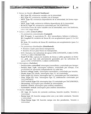 • Rmnas no lineales (Branch Nonlinear)
- R(i) Type 99: resi.stencia variable con la intensidad.
- R(t) Type 97: resistencia variable con el tiempo.
- MOV Type 92: resistencia dependiente de la intensidad, de forma expo-
nencial.
- MOV Type 3-ph: resistencia trifásica dependiente de la intensidad.
- R(TACS) Type 91: resistencia controlada por TACS/MODELS.
- Autoinducciones de valor variable con la intensidad, con o sin histéresis,
con o sin carga inicial.
• Líneas y cables (Lines/Cables)
- De parámetros concentrados (Lumped)
RLC Pi-equiv. 1: equivalente PI- RLC (monofásico, bifásico o trifásico).
RL Coupled 51: modelos de líneas RL con acoplamiento (para 2, 3 o 2x3
fases).
RL Sym. 51: modelos de líneas RL simétricas con acoplamiento (para 3 o
2x3 fases).
- De parámetros distribuidos (Distributed):
• Modelos Clarke para líneas transpuestas.
• Modelos KCLee para líneas no transpuestas.
- LCC: llamada a las subrutinas de apoyo UNE CONTANTS, CABLE CONS-
TANTS y CABLE PARAMETERS.
- Read PCH file: captura de modelos de líneas y cables grabados en fiche-
ros .pch, que han sido previamente generados por las subrutinas de
apoyo UNE CONSTANTS 1CABLE CONSTANTS.
• Interruptores (Switches)
- Switch time controlled: interruptor monofásico, controlado por tiempo.
- Switch time 3-ph: interruptor trifásico, controlado por ·tiempo. Con
posibilidad de operación independiente en cada fase.
- Switch voltage contr.: interruptor monofásico, controlado por tensión.
- Diode (type-11): diodo. Interruptor tipo 11, no controlado.
- Valve (type-11): tiristor. Interru¡3tor tipo 11, controlado por TACS/MODELS.
- Triac (type-12): triac. Interruptor tipo 12, doblemente controlado por
TACS/MODELS.
- TACS switch (type-13): interruptor tipo 13 controlado por TACS/MODELS.
- Measuring: interruptor para medida de intensidades.
- Statistic switch: interruptor para análisis estadístico.
- Systematic switch: interruptor para análisis sistemático.
• Fuentes (Sources)
- OC type 11: fuente de corriente continua, función escalón. Tensión o
intensidad.
- Ramp type 12: función rampa entre cero y un valor constante. Tensión
o intensidad.
- Slope-Ramp type 13: función rampa con dos pendientes. Tensión o
intensidad.
 