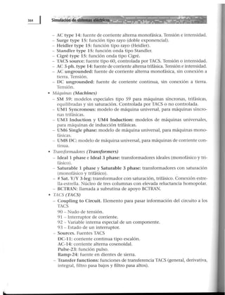 - AC type 14: fuente de corriente alterna monofásica. Tensión e intensidad.
- Surge type 15: función tipo rayo (doble exponencial).
- Heidler type 15: función tipo rayo (Heidler).
- Standler type 15: función onda tipo Standler.
- Cigré type 15: función onda tipo Cigré.
- TACS source: fuente tipo 60, controlada por TACS. Tensión o intensidad.
- AC 3-ph. type 14: fuente de corriente alterna trifásica. Tensión e intensidad.
- AC ungrounded: fuente de corriente alterna monofásica, sin conexión a
tierra. Tensión.
- OC ungrounded: fuente de corriente continua, sin conexión a tierra.
Tensión.
• Máquinas (Machines)
- SM 59: modelos especiales tipo 59 para máquinas síncronas, trifásicas,
equilibradas y sin saturación. Controlada por TACS o no controlada.
- UM1 Syncronous: modelo de máquina universal, para máquinas síncro-
nas trifásicas.
- UM3 Induction y UM4 Induction: modelos de máquinas universales,
para máquinas de inducción trifásicas.
- UM6 Single phase: modelo de máquina universal, para máquinas mono-
fásicas.
- UM8 OC: modelo de máquina universal, para máquinas de corriente con-
tinua.
• Transformadores (Transformers)
- Ideal 1 phase e Ideal 3 phase: transformadores ideales (monofásico y tri-
fásico).
- Saturable 1 phase y Saturable 3 phase: transformadores con saturación
(monofásico y trifásico).
- # Sat. Y/Y 3-Ieg: transformador con saturación, trifásico. Conexión estre-
lla-estrella. Núcleo de tres columnas con elevada reluctancia homopolar.
- BCTRAN: llamada a subrutina de apoyo BCTRAN.
• TACS (TACS)
- Coupling to Circuit. Elemento para pasar información del circuito a los
TACS
90- Nudo de tensión.
91 - Interruptor de corriente.
92 - Variable interna especial de un componente.
93 - Estado de un interruptor.
- Sources. Fuentes TACS
OC-11: corriente continua tipo escalón.
AC-14: corriente alterna cosenoidal.
Pulse-23: función pulso.
Ramp-24: fuente en dientes de sierra.
- Transfer functions: funciones de transferencia TACS (general, derivativa,
integral, filtro pasa bajos y filtro pasa altos).
 