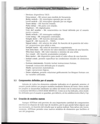 - Devices: dispositivos TACS
Freq sensor - 50: sensor para medida de frecuencia.
Relay switch- 51: interruptor operado por un relé.
Level switch- 52: interruptor operado por un trigger.
Trans delay - 53: función retardo.
Pulse delay - 54: pulso con retardo.
Digitizer- 55: digitalizador.
User def nontin - 56: característica no lineal definida por el usuario
punto a punto.
Multi switch- 57: interruptor múltiple.
Cont integ - 58: integrador controlado.
Simple deriv - 59: función derivada simple.
Input IF- 60: función IF... THEN.
Signal select- 61: selector de señal. En función de la posición del selec-
tor, proporciona una salida u otra.
Sample track - 62: señal de muestreo y seguimiento.
Inst min/max- 63: selector de valor máximo o mínimo de una función.
Min/max track - 64: valor máximo o mínimo de una señal.
Acc count - 65: función acumulador-contador.
Rms meter - 66: dispositivo para medir el valor eficaz de una función.
- Initial cond.: permite especificar las condiciones iniciales de elementos
TACS.
- Fortran statements. Permite incluir instrucciones Fortran.
General: instrucción definida por el usuario.
Math: operaciones matemáticas.
Logic: operaciones lógicas.
- Draw relation: permite relacionar gráficamente los bloques Fortran con
las variables utilizadas.
5.3 Componentes definidos por el usuario
Además de todos los elementos estándar indicados en el apartado anterior, el
usuario puede definir sus propios modelos mediante ficheros de texto. Estos mode-
los propios se desarrollan mediante un editor de textos con la estructura adecuada
y mediante MODELS o DATA BASE MODULE. Como ya se ha indicado, estos mode-
los definidos por el usuario se guardan, por defecto, en los subdirectorios Mod y Usp.
5.4 Creación de modelos nuevos
Aunque ATPDraw está provisto de una importante cantidad de componentes
eléctricos no dispone de todo tipo de modelos, por lo que puede faltar alguno que
sea necesario, en función del estudio que se quiera realizar. Para salvar este incon-
veniente, ATPDraw permite crear nuevos modelos de elementos que faciliten el
uso del programa.
--......
 