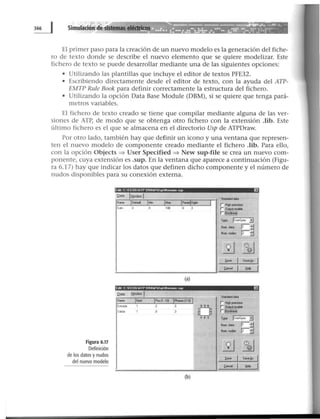 El primer paso para la creación de un nuevo modelo es la generación del fiche-
ro de texto donde se describe el nuevo elemento que se quiere modelizar. Este
fichero de texto se puede desarrollar mediante una de las siguientes opciones:
• Utilizando las plantillas que incluye el editor de textos PFE32.
• Escribiendo directamente desde el editor de texto, con la ayuda del ATP-
EMTP Rule Book para definir correctamente la estructura del fichero.
• Utilizando la opción Data Base Module (DBM), si se quiere que tenga pará-
metros variables.
El fichero de texto creado se tiene que compilar mediante alguna de las ver-
siones de ATP, de modo que se obtenga otro fichero con la extensión .lib. Este
último fichero es el que se almacena en el directorio Usp de ATPDraw.
Por otro lado, también hay que definir un icono y una ventana que represen-
ten el nuevo modelo de componente creado mediante el fichero .lib. Para ello,
con la opción Objects ~ User Specified ~ New sup-file se crea un nuevo com-
ponente, cuya extensión es .sup. En la ventana que aparece a continuación (Figu-
ra 6.17) hay que indicar los datos que definen dicho componente y el número de
nudos disponibles para su conexión externa.
Figura 6.17
Definición
de los datos y nudos
del nuevo modelo
[dol e 1 [ll!iATP ORA11Ihpllon.me IUP EJ
Qalll. lt~odeol
lf St...:lorddatb
N.,.. IDold IM~n 1"'"" iP«MlDot• 1 rH~~t~Piecmon
Oolio 100
¡;~~~--
T¡ope Ju...spoc ..:J
~~ N<m dot• p :;:1
N~m,_r rr-:;:1
1"
~ ~
~... SOI!eé,t
~el ti.-.
(a)
Ed•t C EHIGAJP ORAW'Usption.omc tup
Sl<rdorddatb
N.,..
(b)
 