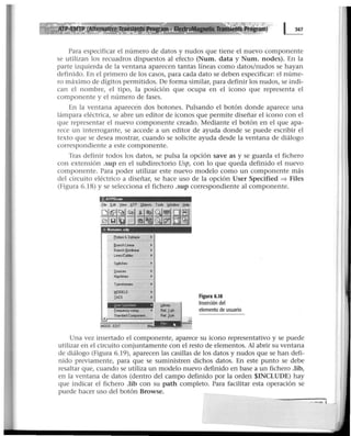Para especificar el número de datos y nudos que tiene el nuevo componente
se utilizan los recuadros dispuestos al efecto (Num. data y Num. nodes). En la
parte izquierda de la ventana aparecen tantas líneas como datos/nudos se hayan
definido. En el primero de los casos, para cada dato se deben especificar: el núme-
ro máximo de dígitos permitidos. De forma similar, para definir los nudos, se indi-
can el nombre, el tipo, la posición que ocupa en el icono que representa el
componente y el número de fases.
En la ventana aparecen dos botones. Pulsando el botón donde aparece una
lámpara eléctrica, se abre un editor de iconos que permite diseñar el icono con el
que representar el nuevo componente creado. Mediante el botón en el que apa-
rece un interrogante, se accede a un editor de ayuda donde se puede escribir el
texto que se desea mostrar, cuando se solicite ayuda desde la ventana de diálogo
correspondiente a este componente.
Tras definir todos los datos, se pulsa la opción save as y se guarda el fichero
con extensión .sup en el subdirectorio Usp, con lo que queda definido el nuevo
componente. Para poder utilizar este nuevo modelo como un componente más
del circuito eléctrico a diseñar, se hace uso de la opción User Specified => Files
(Figura 6.18) y se selecciona el fichero .sup correspondiente al componente.
.!:.ATPDra w
-. Nonnme ctdp
----- ------ - - -- - ---
frobeo &3-phese
llJancht..lear
Branchl:lcrinoar
~t
S~che•
frequencycomp.
Standard~..
MODE: EDIT ,M
J.baty
Relli>h
ReiJ-ph
Figura 6.18
Inserción del
elemento de usuario
Una vez insertado el componente, aparece su icono representativo y se puede
utilizar en el circuito conjuntamente con el resto de elementos. Al abrir su ventana
de diálogo (Figura 6.19), aparecen las casillas de los datos y nudos que se han defi-
nido previamente, para que se suministren dichos datos. En este punto se debe
resaltar que, cuando se utiliza un modelo nuevo definido en base a un fichero .lib,
en la ventana de datos (dentro del campo definido por la orden $INCLUDE) hay
que indicar el fichero .lib con su path completo. Para facilitar esta operación se
puede hacer uso del botón Browse.
 