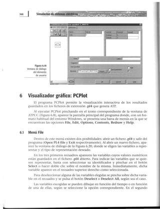 Figura 6.19
Ventana de diálogo
del elemento
de usuario
Use• spec1hed Z _ OBJETO EJ
6 Visualizador gráfico: PCPiot
El programa PCPlot permite la visualización interactiva de los resultados
guardados en los ficheros de extensión .pl4 que genera ATP.
Al ejecutar PCPlot pinchando en el icono correspondiente de la ventana de
ATPCC (Figura 6.8), aparece la pantalla principal del programa donde, con un for-
mato habitual del entorno Windows, se presenta una barra de menús en la que se
encuentran las opciones File, Edit, Options, Contents, Redraw y Help.
6.1 Menú File
Dentro de este menú existen dos posibilidades: abrir un fichero .pl4 y salir del
programa (Open PL4 file y Exit respectivamente). Al abrir un nuevo fichero, apa-
rece la ventana de diálogo de la Figura 6.20, donde se eligen las variables a repre-
sentar y el tipo de representación deseado.
En los tres primeros recuadros aparecen las variables cuyos valores numéricos
están guardados en el fichero .pl4 abierto. Para indicar las variables que se quie-
ren representar, basta con seleccionar su identificador y pinchar en el botón
Select o hacer doble clic sobre el nombre de la misma. Inmediatamente, dicha
variable aparece en el recuadro superior derecho como seleccionada.
Para deseleccionar alguna de las variables elegidas se pincha sobre dicha varia-
ble en el recuadro y se pulsa el botón Deselect o Deselect All, según sea el caso.
Las variables escogidas se pueden dibujar en función del tiempo o en función
de una de ellas, según se seleccione la opción correspondiente. En el segundo
 