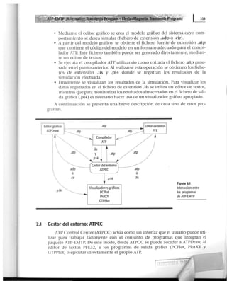 m· ElectroMagnetic Transients Program)
• Mediante el editor gráfico se crea el modelo gráfico del sistema cuyo com-
portamiento se desea simular (fichero de extensión .adp o .cir).
• A partir del modelo gráfico, se obtiene el fichero fuente de extensión .atp
que contiene el código del modelo en un formato adecuado para el compi-
lador ATP. Este fichero también puede ser generado directamente, median-
te un editor de textos.
• Se ejecuta el compilador ATP utilizando como entrada el fichero .atp gene-
rado en el punto anterior. Al realizarse esta operación se obtienen Jos fiche-
ros de extensión .lis y .pl4 donde se registran los resultados de la
simulación efectuada.
• Finalmente se visualizan los resultados de la simulación. Para visualizar los
datos registrados en el fichero de extensión .lis se utiliza un editor de textos,
mientras que para monitorizar los resultados almacenados en el fichero de sali-
da gráfica (.pl4) es necesario hacer uso de un visualizador gráfico apropiado.
A continuación se presenta una breve descripción de cada uno de estos pro-
gramas.
.p14
'•,,..
.........
.~~;··········...
.adp
ó
.cir
·..·.
y i
.p14 t
.atp
Gestor del entorno
ATPCC
.p14
Visualizadores gráficos
PCPiot
PlotXY
GTPPiot
2.1 Gestor del entorno: ATPCC
.atp
ó
.lis
Figura 6.1
Interacción entre
los programas
de ATP-EMTP
ATP Control Center (ATPCC) actúa como un interfaz que el usuario puede uti-
lizar para trabajar fácilmente con el con junto de programas que integran el
paquete ATP-EMTP. De este modo, desde ATPCC se puede acceder a ATPDraw, al
editor de textos PFE32, a los programas de salida gráfica (PCPlot, PlotXY y
GTPPlot) o ejecutar directamente el propio ATP.
 