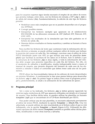 para los usuarios expertos sigue siendo necesario el empleo de un editor de textos
que permita trabajar, entre otros, con los ficheros de entrada a ATP (.atp o .dat) o
de salida del mismo (.lis). Fundamentalmente, la edición de este tipo de ficheros
permite:
• Modelizar casos más complejos que no se pueden desarrollar con el progra-
ma ATPDraw.
• Corregir posibles errores.
• Interpretar los ficheros ejemplo que aparecen en el subdirectorio
BNCHMARK de las diferentes versiones de ATP (Salford ATP, Watcom ATP,
GNU ATP).
• Interpretar los resultados de la simulación que han sido grabados en el
fichero de salida .lis.
• Manejar dichos resultados en forma numérica y cambiar su formato si fuera
necesario.
Para escribir los ficheros de texto que contienen toda la información del sis-
tema eléctrico a simular, se puede utilizar cualquier editor de textos que indique
la posición del cursor en cada fila. Sin embargo, conviene usar el editor de texto
PFE32 distribuido junto con ATP, ya que incluye una serie de plantillas (tem-
plate) que facilitan la escritura de los datos en el fichero. Esto es debido a que
la estructura de los ficheros .atp es muy rígida, y toda la información del siste-
ma debe ocupar una posición específica en cada fila del fichero. Por ello, en
el momento de editarlos y modificarlos, resulta indispensable tener a mano el
manual de usuario, que permite disponer del formato de cada uno de los ele-
mentos a simular e indica el contenido que deben tener cada uno de los pará-
metros.
PFE32 ofrece las funcionalidades típicas de los editores de texto desarrollados
en entorno Windows. A continuación se dan unas pautas básicas para desarrollar
un fichero .atp (o .dat). En primer lugar se indica cómo crear el programa princi-
pal y, posteriormente, se alude a la utilización de las subrutinas de apoyo.
7.1 Programa principal
Tal y como se ha indicado, los ficheros .atp se deben generar siguiendo las
estrictas reglas sintácticas de ATP que aparecen reflejadas con detalle en el manual
de usuario. Para facilitar dicha tarea, se pueden utilizar las plantillas en formato
template (.tpl) que se encuentran en el CD-Rom distribuido por EEUG.
Para poder utilizar una de esas plantillas, es necesario adjuntarla previamente
al editor de textos PFE32, mediante la opción Template :::::> Attach File. Una vez
adjuntada, se puede utilizar sin más insertándola en el fichero sobre el que se está
trabajando, con la opción Template :::::> Insert (Figura 6.23). Utilizando las dife-
rentes opciones de dicho menú (Template) también es posible editar dichas plan-
tillas, modificarlas o crear otras nuevas y salvarlas.
 