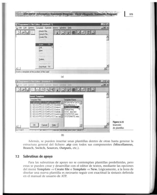 l'Programmer's Ftle Ed1tor • [Unhtledl •¡ 11!!11.!.1Ei
Qptions !emplate Ej!eCU!e Macro ~l'ldow tlelp
8ttachFie...
QetachFIIe...
DeateFie...
f<i...
tfew
Qelele...
J- ~6
fndMark F4
lnserts at~e al the pos~100 of the ~¡;¡-
(a)
lnsert Template
Template Fies: T~ate Name:
~~~~~Q~~~~...;) BEGIN NEW DATA ,.
C:EEUGPFE32TEMPLATENonlinbl Miscellaneous 1
C:EEUGPFE32TEMPLATEOutput.t
C.EEUGPFE32TEMPLATESource.J Printout freq.
C:EEUGPFE32TEMPLATEStat~ab. STAT.diCe test
CEEUGPFE32TEMPLATESwtch STATISTICS rmc
C:EEUGPFE32TEMPLATETacs.~ ~ SYSTEMATIC lllsc
(b)
~~
~
~
Figura 6.23
Inserción
de plantillas
Además, se pueden insertar unas plantillas dentro de otras hasta generar la
estructura general del fichero .atp con todos sus componentes (Miscellaneus,
Branch, Switch, Sources, Outputs, etc.).
7.2 Subrutinas de apoyo
Para las subrutinas de apoyo no se contemplan plantillas predefinidas, pero
estas se pueden crear y desarrollar con el editor de textos, mediante las opciones
del menú Template => Create file o Template => New. Lógicamente, a la hora de
diseñar una nueva plantilJa es necesario seguir con exactitud la sintaxis definida
en el manual de usuario de ATP.
 