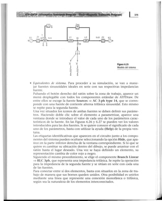 . ,PectroMagnetk 1i
Zeq
..---...¡.":·~~---...
Figura 6.25
Modelo del sistema
• Equivalentes de sistema. Para proceder a su simulación, se van a mane-
jar fuentes sinusoidales ideales en serie con sus respectivas impedancias
fuente.
Pulsando el botón derecho del ratón sobre la zona de trabajo, aparece un
menú desplegable con todos los componentes estándar de ATPDraw. De
entre ellos se escoge la fuente Sources => AC 3-ph type 14, que se corres-
ponde con una fuente de corriente alterna trifásica sinusoidal. Esto mismo
se repite para la segunda fuente.
Una vez situados los iconos de ambas fuentes se deben definir sus paráme-
tros. Haciendo doble clic sobre el elemento a parametrizar, aparece una
ventana donde se introduce el valor de cada uno de los parámetros carac-
terísticos de la fuente. En las Figuras 6.26 y 6.27 se pueden ver los valores
introducidos para las dos fuentes. Si se qui.ere conocer el significado de cada
uno de los parámetros, basta con utilizar la ayuda (Help) de la propia ven-
tana.
Las etiquetas identificativas que aparecen en el circuito junto a los compo-
nentes del sistema pueden ocultarse seleccionando la opción Hide, que apa-
rece en la parte inferior derecha de la ventana correspondiente. Si lo que se
quiere es cambiar su ubicación dentro del dibujo, se puede arrastrar con el
ratón hasta el lugar deseado. Una vez se haya definido un elemento, su
representación cambia de color rojo a negro.
Siguiendo el mismo procedimiento, se elige el componente Branch Linear
=> RLC 3ph, que representa una impedancia trifásica. Se repite la operación
para la impedancia de la segunda fuente y se sitúan en serie con cada una
de las fuentes.
Para conectar entre sí dos elementos, basta con situarlos en la zona de tra-
bajo de manera que sus bornes queden unidos. Otra posibilidad es unirlos
mediante una línea que represente una conexión monofásica o trifásica,
según sea la naturaleza de los elementos interconectados.
 