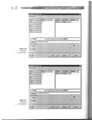 Figura 6.26
Parámetros
de la fuente 1
Figura 6.27
Parámetros
de la fuente 2
Component Ac3ph.sup Ei
6tlríbutes 1
DATA VALUE 1 NODE
Amp. 20412 AC3
f 50
pha o
A1 o
Tstart ·1
htop 1
arder· jo L~l jE1
C~ jAI!lP"{2500J/sqr(3))"sq(2)
¡'-"~] rHisler Cunent
rr. Volage
.QK
~ ~ancel J:ielp
Component Ac3ph.sup Ei '
8ttributes 1
DATA VAWE
Amp. 175547
f 50
pha 3.5
A1 o
Tmrt ·1
htop 1
-~.
Order.jO
Co¡nment: jAmp>o(220000/sqr(3U'sqr(2)
Type olaourc
r Ct.rrent
r. Voltage
1 ¡.;..N:..::.O;:.DE=---ti;_;IPHAS~.:;;.E-+INAM.......,...:;;.E_.,J ¡~
AC3 IABC 1 1
 
