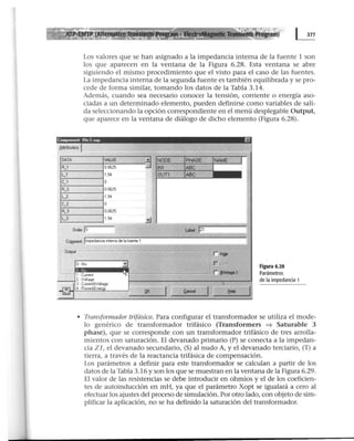 Los valores que se han asignado a la impedancia interna de la fuente 1 son
los que aparecen en la ventana de la Figura 6.28. Esta ventana se abre
siguiendo el mismo procedimiento que el visto para el caso de las fuentes.
La impedancia interna de la segunda fuente es también equilibrada y se pro-
cede de forma similar, tomando los datos de la Tabla 3.14.
Además, cuando sea necesario conocer la tensión, corriente o energía aso-
ciadas a un determinado elemento, pueden definirse como variables de sali-
da seleccionando la opción correspondiente en el menú desplegable Output,
que aparece en la ventana de diálogo de dicho elemento (Figura 6.28).
Componen! Rlc3 sup I!J
8ttributes J
DATA VALUE -~
R_1 00625
~u
L_1 194
C_1 o
A_2 00625
L_2 1 94
C_2 o
R_3 00625
L_3 1 94
..:.J
O•de•: lo
Cr.mmert; llmpedancws interna de la fuente 1
r- Outpul - - -----.....,...--
3
~1~-C~UI!,e!nt····~,..--:==~~-==--.,=~J r flrltage.l
- - - ; 2 ·Vol(age
~ 3· CU11ent!<Vollage
~ 4 · Powe1&.Ene1
QK
Figura 6.28
Parámetros
de la impedancia 1
• Transformador trifásico. Para configurar el transformador se utiliza el mode-
lo genérico de transformador trifásico (Transformers => Saturable 3
phase), que se corresponde con un transformador trifásico de tres arrolla-
mientos con saturación. El devanado primario (P) se conecta a la impedan-
cia Z 1, el devanado secundario, (S) al nudo A, y el devanado terciario, (T) a
tierra, a través de la reactancia trifásica de compensación.
Los parámetros a definir para este transformador se calculan a partir de los
datos de la Tabla 3.16 y son los que se muestran en la ventana de la Figura 6.29.
El valor de las resistencias se debe introducir en ohmios y el de los coeficien-
tes de autoinducción en mH, ya que el parámetro Xopt se igualará a cero al
efectuar los ajustes del proceso de simulación. Por otro lado, con objeto de sim-
plificar la aplicación, no se ha definido la saturación del transformador.
 