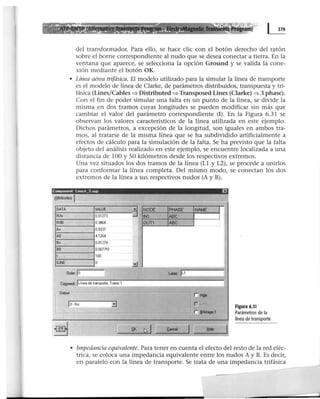 Program)
del transformador. Para ello, se hace clic con el botón derecho del ratón
sobre el borne correspondiente al nudo que se desea conectar a tierra. En la
ventana que aparece, se selecciona la opción Ground y se valida la cone-
xión mediante el botón OK.
• Línea aérea trifásica. El modelo utilizado para la simular la línea de transporte
es el modelo de línea de Clarke, de parámetros distribuidos, transpuesta y tri-
fásica (Unes/Cables:::) Distributed:::) Transposed Lines (Clarke) :::) 3 phase).
Con el fin de poder simular una falta en un punto de la línea, se divide la
misma en dos tramos cuyas longitudes se pueden modificar sin más que
cambiar el valor del parámetro correspondiente (1). En la Figura 6.31 se
observan los valores característicos de la línea utilizada en este ejemplo.
Dichos parámetros, a excepción de la longitud, son iguales en ambos tra-
mos, al tratarse de la misma línea que se ha subdividido artificialmente a
efectos de cálculo para la simulación de la falta. Se ha previsto que la falta
objeto del análisis realizado en este ejemplo, se encuentre localizada a una
distancia de 100 y SO kilómetros desde los respectivos extremos.
Una vez situados los dos tramos de la línea (Ll y L2), se procede a unirlos
para conformar la línea completa. Del mismo modo, se conectan los dos
extremos de la línea a sus respectivos nudos (A y B).
Componen! lonezl_3 sup Ei
1
8ttributes 1
DATA VALUE
Al!+ o01273
A/Kl 03864
A+ 09337
A!J 4.1264
B+ 0.01274
BO o.oons1
1 100
IUNE o
Ooder.IO
Commert lunea de uansporte. Ttamo 1
ro-_ lo · No !]
.cl NODE PHASE
-:U INl ABC
OUT1 ABC
= r=J
t..bel. lu
-----
;-_;
,NAME 1
1
~
F=r _svruge.1
Figura 6.31
Parámetros de la
linea de transporte
• Impedancia equivalente. Para tener en cuenta el efecto del resto de la red eléc-
trica, se coloca una impedancia equivalente entre los nudos A y B. Es decir,
en paralelo con la línea de transporte. Se trata de una impedancia trifásica
-
 