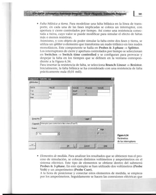 • Falta bifásica a tierra. Para modelizar una falta bifásica en la línea de trans-
porte, en cada una de las fases implicadas se coloca un interruptor, con
apertura y cierre controlados por tiempo. Así como una resistencia conec-
tada a tierra, cuyo valor se puede modificar para simular el efecto de faltas
más o menos resistivas.
Asimismo, y con objeto de poder simular la falta entre dos fases y tierra, se
utiliza un splitter o elemento que transforma un nudo trifásico en tres nudos
monofásicos. Este componente se halla en Probes & 3-phase => Splitter.
Los interruptores de cierre y apertura controlados por tiempo se seleccionan
en Switches => Switch time controlled y se configuran para provocar y
despejar la falta en los tiempos que se definen en la ventana correspon-
diente a la Figura 6.34.
Para insertar la resistencia de falta, se selecciona Branch Linear => Resistor.
Inicialmente, la falta bifásica se ha considerado con una resistencia de falta
prácticamente nula (0,01 m!l).
Componen!. Swotchtc sup EJ
8ttributes J
DATA jVALUE NODE E NAME
T·el ¡o.1 SI/IIF
T·op J 02 SWT
lmer jo
~roup Na lo
Comment llnteuupiOI para control de la f41ta a tiefoa (F4$e A)
O~ApUt
loNo
Figura 6.34
Parámetros
de los interruptores
.QK li1
• Elementos de medida. Para analizar los resultados que se obtienen tras el pro-
ceso de simulación, se colocan distintos voltímetros y amperímetros en el
sistema eléctrico. Este tipo de elementos se obtiene dentro del submenú
Probes & 3-phase. En este ejemplo se han utilizado dos voltímetros (Probe
Volt) y un amperímetro (Probe Curr).
A la hora de posicionar y conectar estos elementos de medida, se empieza
por los amperímetros. Seguidamente se hacen las conexiones eléctricas que
 