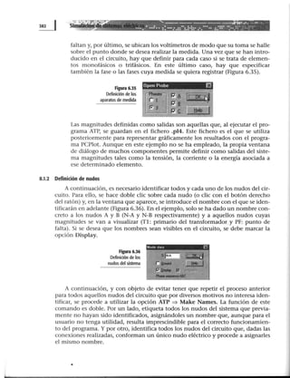 ~ Simu
. ..... -••••• ... - - - - - - - - - - - ____..,...~ --U.
1 1! ' : • ...!.-.! •• ••: •• :: ···:.::..:.:·!:· .·.···.. :::-:· ·:.._::·.::.:·~·
faltan y, por último, se ubican los voltímetros de modo que su toma se halle
sobre el punto donde se desea realizar la medida. Una vez que se han intro-
ducido en el circuito, hay que definir para cada caso si se trata de elemen-
tos monofásicos o trifásicos. En este último caso, hay que especificar
también la fase o las fases cuya medida se quiera registrar (Figura 6.35).
Figura 6.35
Definidón de los
aparatos de medida
Open Probe ~
Las magnitudes definidas como salidas son aquellas que, al ejecutar el pro-
grama ATP, se guardan en el fichero .pl4. Este fichero es el que se utiliza
posteriormente para representar gráficamente los resultados con el progra-
ma PCPlot. Aunque en este ejemplo no se ha empleado, la propia ventana
de diálogo de muchos componentes permite definir como salidas del siste-
ma magnitudes tales como la tensión, la corriente o la energía asociada a
ese determinado elemento.
8.1.2 Definición de nudos
A continuación, es necesario identificar todos y cada uno de los nudos del cir-
cuito. Para ello, se hace doble die sobre cada nudo (o clic con el botón derecho
del ratón) y, en la ventana que aparece, se introduce el nombre con el que se iden-
tificarán en adelante (Figura 6.36). En el ejemplo, solo se ha dado un nombre con-
creto a los nudos A y B (N-A y N-B respectivamente) y a aquellos nudos cuyas
magnitudes se van a visualizar (Tl: primario del transformador.y PF: punto de
falta). Si se desea que los nombres sean visibles en el circuito, se debe marcar la
opción Display.
Figura 6.36
Definidón de los
nudos del sistema
Node d~la [:':
A continuación, y con objeto de evitar tener que repetir el proceso anterior
para todos aquellos nudos del circuito que por diversos motivos no interesa iden-
tificar, se procede a utilizar la opción ATP ~ Make Names. La función de este
comando es doble. Por un lado, etiqueta todos los nudos del sistema que previa-
mente no hayan sido identificados, asignándoles un nombre que, aunque para el
usuario no tenga utilidad, resulta imprescindible para el correcto funcionamien-
to del programa. Y por otro, identifica todos los nudos del circuito que, dadas las
conexiones realizadas, conforman un único nudo eléctrico y procede a asignarles
el mismo nombre.
•
 