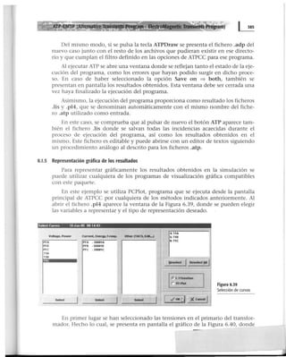 Del mismo modo, si se pulsa la tecla ATPDraw se presenta el fichero .adp del
nuevo caso junto con el resto de los archivos que pudieran existir en ese directo-
rio y que cumplan el filtro definido en las opciones de ATPCC para ese programa.
Al ejecutar ATP se abre una ventana donde se reflejan tanto el estado de la eje-
cución del programa, como los errores que hayan podido surgir en dicho proce-
so. En caso de haber seleccionado la opción Save on ==> both, también se
presentan en pantalla los resultados obtenidos. Esta ventana debe ser cerrada una
vez haya finalizado la ejecución del programa.
Asimismo, la ejecución del programa proporciona como resultado los ficheros
.lis y .pl4, que se denominan automáticamente con el mismo nombre del fiche-
ro .atp utilizado como entrada.
En este caso, se comprueba que al pulsar de nuevo el botón ATP aparece tam-
bién el fichero .lis donde se salvan todas las incidencias acaecidas durante el
proceso de ejecución del programa, así como los resultados obtenidos en el
mismo. Este fichero es editable y puede abrirse con un editor de textos siguiendo
un procedimiento análogo al descrito para los ficheros .atp.
8.1.5 Representación gráfica de los resultados
Para representar gráficamente los resultados obtenidos en la simulación se
puede utilizar cualquiera de los programas de visualización gráfica compatibles
con este paquete.
En este ejemplo se utiliza PCPiot, programa que se ejecuta desde la pantalla
principal de ATPCC por cualquiera de los métodos indicados anteriormente. Al
abrir el fichero .pl4 aparece la ventana de la Figura 6.39, donde se pueden elegir
las variables a representar y el tipo de representación deseado.
Select Curves 16~"" 05 00 14 03
4: T1A
Voltege, Power Current, e.-gy, f.reep. ot~Mr (TACS, U.M.,..) 5: T18
PFA
PFB
PFC
T1A
T1B
PFA - X0001A
6: T1C
PFB - X0001B
PFC - X0001C
Qeeelect
1 Oeselect&.~l
r. t lffunctlon
1
r xv-Ptot Figura 6.39
~
_, Selección de curvas
Select Select Select 1
., 01(~ )C Cencel 1
En primer lugar se han seleccionado las tensiones en el primario del transfor-
mador. Hecho lo cual, se presenta en pantalla el gráfico de la Figura 6.40, donde
 