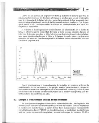 ........._...._ ~---- ---- ·:;.;:. ~= :··
::.·: ~ =: ·:.::..::...:· ~-.: _,l .••• ·:!'"':.:1' ::.·.··· :: •• ~••• - .:!. ~ ~ .
Como era de esperar, en el punto de falta, y durante el tiempo que dura la
misma, las tensiones de las dos fases afectadas se anulan (por ser, en el ejemplo,
nula la resistencia de la falta). Mientras tanto, la tensión de la fase sana varía lige-
ramente dependiendo del punto de la línea donde esta se produzca. Con la des-
aparición de la falta, ambas tensiones vuelven a sus valores iniciales, tras pasar por
un periodo transitorio.
Si se repite el mismo proceso y se seleccionan las intensidades en el punto de
falta, se observa que la intensidad derivada a tierra es nula excepto durante el
intervalo de tiempo que dura la falta. Mientras que la corriente derivada por la fase
sana sigue siendo nula durante la falta, la de las dos fases afectadas experimentan
un fuerte incremento. Con la desaparición de la falta ambas intensidades vuelven
a anularse (Figura 6.42).
[kA[
15-
10-
5-
o
~
-10
-15-
o 5o 100
7: PFA -X0001A
11
V
V
V
1
1
50 2
1
oo
8 PFB -X0001B
2so 300
9: PFC - X0001C
3So t(msl
Figura 6.42
Intensidades
derivadas a tierra
Como continuación y profundización del estudio, se propone al lector la
modificación de los parámetros o del propio modelo para simular el comporta-
miento dél sistema ante todo tipo de faltas (monofásicas, bifásicas y trifásicas, con
o sin derivación a tierra), en diferentes puntos de la línea dP transporte y con dis-
tintos valores de resistencia de falta. ·
8.2 Ejemplo 2. Transformador trifásico de tres devanados
En este ejemplo se expone la utilización de la subrutina BCTRAN aplicada a la
modelización de un transformador trifásico de tres devanados. Se trata de obtener
el modelo del transformador a partir de los datos suministrados normalmente
por el fabricante. En ATP-EMTP los transformadores se modelizan mediante una
serie de ramas mutuamente acopladas y se caracterizan por las matrices [R]-[L] o
 
