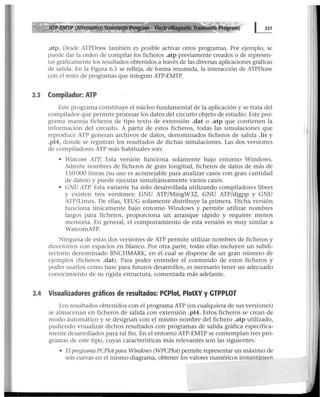 .atp. Desde ATPDraw también es posible activar otros programas. Por ejemplo, se
puede dar la orden de compilar los ficheros .atp previamente creados o de represen-
tar gráficamente los resultados obtenidos a través de las diversas aplicaciones gráficas
de salida. En la Figura 6.1 se refleja, de forma resumida, la interacción de ATPDraw
con el resto de programas que integran ATP-EMTP.
2.3 Compilador: ATP
Este programa constituye el núcleo fundamental de la aplicación y se trata del
compilador que permite procesar los datos del circuito objeto de estudio. Este pro-
grama maneja ficheros de tipo texto de extensión .dat o .atp que contienen la
información del circuito. A partir de estos ficheros, todas las simulaciones que
reproduce ATP generan archivos de datos, denominados ficheros de salida .lis y
.pl4, donde se registran los resultados de dichas simulaciones. Las dos versiones
de compiladores ATP más habituales son:
• Watcom ATP. Esta versión funciona solamente bajo entorno Windows.
Admite nombres de ficheros de gran longitud, ficheros de datos de más de
150000 líneas (su uso es aconsejable para analizar casos con gran cantidad
de datos) y puede ejecutar simultáneamente varios casos.
• GNU ATP. Esta variante ha sido desarrollada utilizando compiladores libres
y existen tres versiones: GNU ATP/MingW32, GNU ATP/djgpp y GNU
ATP/Linux. De ellas, EEUG solamente distribuye la primera. Dicha versión
funciona únicamente bajo entorno Windows y permite utilizar nombres
largos para ficheros, proporciona un arranque rápido y requiere menos
memoria. En general, el comportamiento de esta versión es muy similar a
WatcomATP.
Ninguna de estas dos versiones de ATP permite utilizar nombres de ficheros y
directorios con espacios en blanco. Por otra parte, todas ellas incluyen un subdi-
rectorio denominado BNCHMARK, en el cual se dispone de un gran número de
ejemplos (ficheros .dat). Para poder entender el contenido de estos ficheros y
poder usarlos como base para futuros desarrollos, es necesario tener un adecuado
conocimiento de su rígida estructura, comentada más adelante.
2.4 Visualizadores gráficos de resultados: PCPiot, PlotXV y GTPPLOT
Los resultados obtenidos con el programa ATP (en cualquiera de sus versiones)
se almacenan en ficheros de salida con extensión .pl4. Estos ficheros se crean de
modo automático y se designan con el mismo nombre del fichero .atp utilizado,
pudiendo visualizar dichos resultados con programas de salida gráfica específica-
mente desarrollados para tal fin. En el entorno ATP-EMTP se contemplan tres pro-
gramas de este tipo, cuyas características más relevantes son las siguientes:
• El programa PCPlot para Windows (WPCPlot) permite representar un máximo de
seis curvas en el mismo diagrama, obtener los valores numéricos instantáneoc;
ll
 