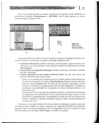 Una vez acondicionados Jos datos numéricos de partida, desde ATPDraw se
selecciona la opción Transformers =:) BCTRAN, con lo que aparece su icono
correspondiente (Figura 6.43).
"
(a) (b)
Figura 6.43
Apertura de un
elemento BGRAN
Haciendo doble clic sobre el icono se abre la ventana de diálogo de dicho ele-
mento, donde se introducen los datos solicitados (Figura 6.44):
• Generales (Structure): número de fases y de devanados, tipo de núcleo, fre-
cuencia y si se desea obtener como salida la matriz de inductancias inversa
(AR Output).
• Características asignadas (Ratings): tensión, potencia, conexión y desfase
de cada devanado.
• Valores obtenidos en los ensayos (Factory tests). En este caso existe una
pestaña diferente para cada ensayo.
- Vacío: en la pestaña de la Figura 6.44 (a) se debe indicar el devanado por
el cual se ha realizado el ensayo (Performed at), dónde se desea ubicar la
rama de vacío (Connect at), los datos de los ensayos realizados y cómo
se desea considerar la magnetización del circuito magnético. También se
contempla la posibilidad de incorporar los datos correspondi~ntes a la
secuencia cero.
- Cortocircuito: en la pestaña de la Figura 6.44 (b) se indican los valores de
la impedancia de cortocircuito (%), la potencia base para la que se han
calculado las impedancias y las pérdidas en cada uno de los ensayos rea-
lizados. También se pueden introducir aquí los datos correspondientes a
la secuencia cero.
Asimismo, en la parte inferior de esta ventana de diálogo se incluye una serie
de botones para validar los datos, importar un elemento BCTRAN ya existente,
guardar como, ejecutar el elemento con el compilador ATP, ver o copiar la curva
seleccionada en el recuadro View/Copy y acceder a la ayuda.
 