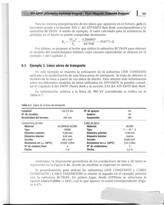 ~ • ElectroMagnetic Tra 'ents Program)
Para la correcta interpretación de los datos que aparecen en el fichero .pch es
necesario acudir a la Sección XIX-C del ATP-EMTP Rule Book, correspondiente a la
subrutina BCTRAN. A modo de ejemplo, el valor calculado para la resistencia de
pérdidas en el hierro se puede comprobar fácilmente:
R = (U,o)z = (126000)2 = 354771 n
A P0
447500
Por último, se propone al lector que utilice la subrutina BCTRAN para obtener
el modelo del transformador trifásico cuyo circuito equivalente se obtiene en el
ejemplo 1 del Capítulo 2.
8.3 Ejemplo 3. Línea aérea de transporte
En este ejemplo se muestra la utilización de la subrutina UNE CONSTANS
aplicada a la modelización de una línea aérea de transporte. Se trata de obtener el
modelo de la línea a partir de sus datos de diseño. Para obtener más información
sobre los diferentes modelos de línea utilizados en ATP-EMTP, se pueden consul-
tar el Capítulo 4 del EMTP Theory Book y la sección XXI del ATP-EMTP Rule Book.
La información relativa a la línea de 380 kV considerada se indica en la
Tabla 6.7.
Tabla 6.7. Datos de la línea de transporte
Longitud: 128,271 km N° de apoyos: 312
N° de circuitos: 1 Amarre: 30
Resistividad del terreno: IOOOm Suspensión: 282
Conductoresde fase Cable de tierra
Material: ALUMINIO-ACERO Material: ACERO
Tipo: HAWK Tipo: 1 X 19 + O
Diámetro exterior: 21,80 mm Diámetro exterior: 11,90 mm
Diámetro interior: 8,04 mm Diámetro interior: macizo
Sección: 281,1 mm2
Sección: 83,80 mm2
Resistencia en c.c. (20°(): 0,0307 0 /km Resistencia en c.c. (20°(): 5,43 0 /km
N° de conduct./fase: 4 N° de conductores: 2
Flecha: 7m Flecha: 5,5 m
Asimismo, la disposición geométrica de los conductores de fase y de tierra se
representa en la Figura 6.46, donde las medidas se expresan en metros.
El procedimiento para utilizar las subrutinas LINE CONSTANTS y CABLE
CONSTANTS 1CABLE PARAMETERS es similar al seguido en el ejemplo anterior
con la subrutina BCTRAN. En primer lugar, desde ATPDraw se selecciona la
opción Unes/Cables ~ LCC, con lo que aparece su icono correspondiente (Figu-
ra 6.47).
,
 
