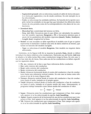 m) ~
- Segmented ground: solo se selecciona cuando el cable de tierra está pues-
to a tierra por segmentos y no de modo continuo. En este ejemplo no se
ha seleccionado.
- Units: se seleccionan las unidades métricas. En función de la opción esco-
gida varían las unidades en las que hay que introducir los diferentes datos
(tanto de esta pestaña como de la correspondiente a los datos de los con-
ductores).
• Standard data.
- Rho(ohm*m): resistividad del terreno en !l/m.
- Freq. init (Hz): frecuencia para la que deben ser calculados los paráme-
tros del modelo (opciones Bergeron y PI) o frecuencia mínima para el
ajuste de los parámetros del modelo (opcionesjmarti, Noda y Semlyen).
- Length (km): longitud de la línea.
• Model: en este recuadro se debe especificar el modelo con el que se quiere
representar el elemento e indicar una serie de datos relativos al mismo, que
varían en función del modelo escogido.
- Type: se selecciona el modelo Bergeron. Este modelo no requiere datos
adicionales.
Asimismo, en la Figura 6.48 (b) se muestra la pestaña Data, donde se deben
introducir los datos relativos a los conductores. Haciendo uso del botón Add row
se añaden a la tabla tantas filas como conductores tenga la línea. En este caso S,
tres de fase más dos de tierra. Para cada uno de los conductores se deben especifi-
car los siguientes datos:
• Ph. no.: número de la fase a que hace referencia dicho conductor.
• Rin: radio interior del conductor.
• Rout: radio exterior del conductor.
• Resis: resistencia del conductor.
• Horiz: distancia horizontal desde el centro del conductor o haz de conduc-
tores hasta una referencia vertical común. En este caso se toma como refe-
rencia el eje de la torre (Figura 6.46).
• Vtower: distancia vertical desde el centro del conductor o haz de conduc-
tores hasta el suelo, tomada en el propio apoyo.
• Vmid: distancia vertical desde el centro del conductor o haz de conducto-
res hasta el suelo, tomada en el punto medio del vano. Internamente, el
programa trabaja tomando como altura media del conductor el valor:
h = 3.. ·Vmid +.!. ·Vtower
3 3
• Separ.: Distancia entre los conductores que componen el haz. Este campo
solo aparece si se ha seleccionado la opción Auto bundling.
• Alpha: Ángulo respecto de la horizontal de uno de los conductores que com-
ponen el haz. Sol.o aparece si se ha seleccionado la opción Auto bundling.
• NB: Número de conductores que componen el haz. Este campo solo apare-
ce si se ha seleccionado la opción Auto bundling.
 