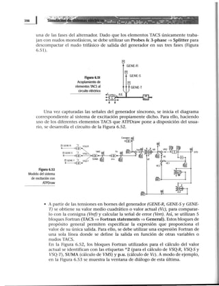 ~ Simu
•.,:·.·:· ~.. --------------..t·.......... _u
1 T ¡ ' • .!.; e •• : •• • • ••• • •• ••. !.!•• • ••• •• • •::• - •• ~= ·: :.:••·~~ . .. .... ... .. . . .. . .. .. .
una de las fases del alternador. Dado que los elementos TACS únicamente traba-
jan con nudos monofásicos, se debe utilizar un Probes & 3-phase ==> Splitter para
descompactar el nudo trifásico de salida del generador en sus tres fases (Figura
6.51).
Figura 6.51
Acoplamiento de
elementos TACS al
circuito eléctrico
5 KK
Una vez capturadas las señales del generador síncrono, se inicia el diagrama
correspondiente al sistema de excitación propiamente dicho. Para ello, haciendo
uso de los diferentes elementos TACS que ATPDraw pone a disposición del usua-
rio, se desarrolla el circuito de la Figura 6.52.
Figura 6.52
Modelo del sistema
de excitación con
ATPDraw
• A partir de las tensiones en bornes del generador (GENE-R, GENE-S y GENE-
T) se obtiene su valor medio cuadrático o valor actual (Ve), para comparar-
lo con la consigna (Vref) y calcular la señal de error (Verr). Así, se utilizan S
bloques Fortran (TACS ==> Fortran statements ==> General). Estos bloques de
propósito general permiten especificar la expresión que proporciona el
valor de su única salida. Para ello, se debe utilizar una expresión Fortran de
una sola línea donde se define la salida en función de otras variables o
nudos TACS.
En la Figura 6.52, los bloques Fortran utilizados para el cálculo del valor
actual se identifican con las etiquetas 12 (para el cálculo de VSQ-R, VSQ-S y
VSQ-1), SUMA (cálculo de VMS) y p.u. (cálculo de Ve). A modo de ejemplo,
en la Figura 6.53 se muestra la ventana de diálogo de esta última.
 