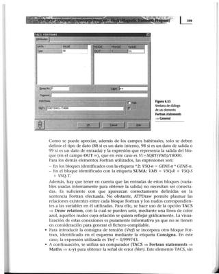 ............._ ~-------- ·=:·t=;.~::··
. . . . . . . ~ . .. , '- ~·~ · ~ ,,_ • , , ' ~ ... lf ·, 1_.
::a"'! ••~ :••:.., .:•.••. ·•.!'!.• : - .... •::•:.: ::.•.••• .: •• ••• ..... o¿.
OUT•ISQRT(VMS)/1800l
Figura 6.53
Ventana de diálogo
de un elemento
Fortran statements
~ General
Como se puede apreciar, además de los campos habituales, solo se deben
definir el tipo de dato (88 si es un dato interno, 98 si es un dato de salida o
99 si es un dato de entrada) y la expresión que representa la salida del blo-
que (en el campo OUT=), que en este caso es Vc=SQRT(VMS)/18000.
Para los demás elementos Fortran utilizados, las expresiones son:
- En los bloques identificados con la etiqueta "2: VSQ-n = GENE-n * GENE-n.
- En el bloque identificado con la etiqueta SUMA: VMS = VSQ-R + VSQ-S
+ VSQ-T.
Además, hay que tener en cuenta que las entradas de estos bloques (varia-
bles usadas internamente para obtener la salida) no necesitan ser conecta-
das. Es suficiente con que aparezcan correctamente definidas en la
sentencia Fortran efectuada. No obstante, ATPDraw permite plasmar las
relaciones existentes entre cada bloque Fortran y los nudos correspondien-
tes a las variables en él utilizadas. Para ello, se hace uso de la opción TACS
::::} Draw relation, con la cual se pueden unir, mediante una línea de color
azul, aquellos nudos cuya relación se quiera reflejar gráficamente. La visua-
lización de estas conexiones es puramente informativa ya que no se tienen
en consideración para generar el fichero compilable.
• Para introducir la consigna de tensión (Vref) se incorpora otro bloque For-
tran, identificado en el esquema mediante la etiqueta Consigna. En este
caso, la expresión utilizada es Vref= 0,999743.
• A continuación, se utiliza un comparador (TACS ::::} Fortran statements ::::}
Maths ::::} x-y) para obtener la señal de error (Verr). Este elemento TACS, sin
 