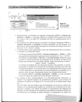 IN5. rvr- [];[]
J.ype;r- ~
P" J2islli4Y r J ¡ J
O=Output
1=Input s1gnal pos1t1Ve sum up
2=1nput s1gnal negatiVa sum up !J
3=1nput signal disconnected
(only necessary if node name is user spec1fied)
Figura 6.55
Ventana de diálogo
de un nudo TACS
• Seguidamente, se introduce un segundo comparador (TACS ~Fortran sta-
tements => Maths => x-y) para obtener la variable VR2 a partir de la señal
de control (VR) y la señal VE, resultado del lazo de realimentación de la
excitatriz.
• Para finalizar la cadena directa, se incluye un bloque integrador (TACS ~
Transfer functions ~ Integral). El único parámetro de este bloque es la
ganancia K, que se utiliza para introducir la constante de tiempo de la exci-
tatriz (K= l/TE= 1/0,95 = 1,0526).
• A continuación, para representar el lazo de realimentación de la excitatriz,
se utilizan tres elementos TACS:
- Un bloque proporcional (TACS ~ Fortran statements ~ Maths ~ x*K),
cuya ganancia representa la ganancia de la excitatriz (K =KE=-0,170).
- Un bloque no lineal (TACS ~ Devices ~ User def nonlin), mediante el que
se tiene en cuenta la función de saturación de la excitatriz. Se trata de un
bloque que proporciona una salida variable, según una función no lineal:
salida = f(Gain · Ientradas)
La ventana de diálogo de este elemento contiene dos pestañas. La prime-
ra pestaña es similar a las ventanas de los bloques anteriores (en este caso
con ganancia igual a 1), mientras que en la segunda pestaña (Figura 6.56)
se debe especificar la característica no lineal mediante un máximo de 17
puntos, entre los que el programa realiza una interpolación lineal.
- Un sumador (TACS ~ Fortran statements => Maths ~ x+y), mediante
el que se suman las salidas de los dos bloques anteriores.
• En cuanto al lazo correspondiente a la retroalimentación derivativa, se
incluye una segunda función de transferencia genérica, cuya ventana de
diálogo se muestra en la Figura 6.57. En este caso no se define límite algu-
no.
Por otro lado, hay que indicar que la orientación con la que se colocan los
bloques en la representación gráfica no condiciona la secuencia de las ope-
raciones a realizar. Con objeto de facilitar el seguimiento del diagrama de
bloques, en este ejemplo se ha optado por representar los bloques al derecho,
de modo que sus entradas se sitúen siempre a la izquierda y su salida a la
 