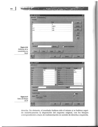 ~ Simu
..a:;.·:· í4·r - - - - - - - - ----....-..-.,., _.....
. 1 l~)tl ·.... .!.:.•• ••: •• :: ···:.::..:.:·::· •••••• .. ::::· -:--.::·.~:.:· · ·
Figura 6.56
Definición de la
característica no
lineal
Figura 6.57
Datosdel bloque
de VF
TACS DI VI! 1 ~,1;
---
A!:..,buta• 01............ 1.
r-SIIUilian --,-
In ~~ .
•• r¡ 61111 ]
o o 1
1 0.(1)73
-ª
:¡ -.-- 1
3V 0.22
1·¡;;-=:14.~ O.f6
1'
NIM
.¡.
-
1~, JI .__ -~ ['j . . . . . . ,.
¡-.. 111
""' ]1! e- 11r
--1
B] 11 ~ 1 !¡ ..... '1Jt a.
AlribuasL ... . f
DATA ~AlE ~® NODE ¡~ twE 1
IMirl 0.02 ;..t OUT !t VF
NO o N1 EFD....N1 1 N
'-N2 o IN3
- ,__
N3 o IN4 fJ
-m o N 1~.:(
N5 o - INiiiM"L ·~7·
N6 o
--·-ril
1......--w· IIL '·
~Ncrlo ......
eoa-nt l.
rr,....__,.
...1 G(a)"' 111 •DJ12 n
1 1IIJ.t0.33111
_¿._
~~ i! JliC. J11 .c--1 J¡¡ ...
1:1
]1
1
lXI
H
derecha. No obstante, el resultado hubiera sido el mismo si se hubiese segui-
do miméticamente la disposición del esquema original, con los bloques
correspondientes a lazos de realimentación en sentido de derecha a izquierda.
 