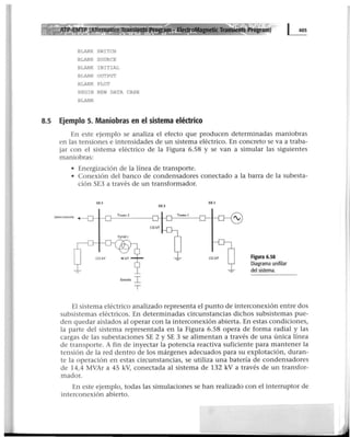 BLANK SWITCH
BLANK SOURCE
BLANK INITIAL
BLANK OUTPUT
BLANK PLOT
BEGIN NEW DATA CASE
BLANK
8.5 Ejemplo 5. Maniobras en el sistema eléctrico
En este ejemplo se analiza el efecto que producen determinadas maniobras
en las tensiones e intensidades de un sistema eléctrico. En concreto se va a traba-
jar con el sistema eléctrico de la Figura 6.58 y se van a simular las siguientes
maniobras:
• Energización de la línea de transporte.
• Conexión del banco de condensadores conectado a la barra de la subesta-
ción SE3 a través de un transformador.
SEJ
Etttella I
T
SEI
SE 2
Figura 6.58
Diagrama unifilar
del sistema.
El sistema eléctrico analizado representa el punto de interconexión entre dos
subsistemas eléctricos. En determinadas circunstancias dichos subsistemas pue-
den quedar aislados al operar con la interconexión abierta. En estas condiciones,
la parte del sistema representada en la Figura 6.58 opera de forma radial y las
cargas de las subestaciones SE 2 y SE 3 se alimentan a través de una única línea
de transporte. A fin de inyectar la potencia reactiva suficiente para mantener la
tensión de la red dentro de los márgenes adecuados para su explotación, duran-
te la operación en estas circunstancias, se utiliza una batería de condensadores
de 14,4 MVAr a 45 kV, conectada al sistema de 132 kV a través de un transfor-
mador.
En este ejemplo, todas las simulaciones se han realizado con el interruptor de
interconexión abierto.
 