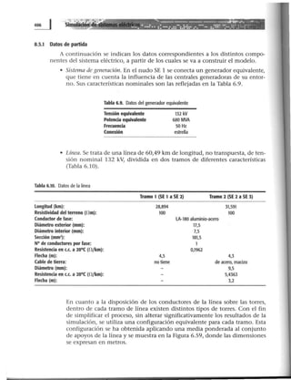 Simulación ·:· ~~-/ - - - - - - - --..t•.fl&-w&y ---- '
• . ~~ . ..!.! •• •• : •• :: ···:.::··:.!•!:· .·.•·· .. : :::~ -:··.::·.::-:·:··
8.5.1 Datos de partida
A continuación se indican los datos correspondientes a los distintos compo-
nentes del sistema eléctrico, a partir de los cuales se va a construir el modelo.
• Sistema de generación. En el nudo SE 1 se conecta un generador equivalente,
que tiene en cuenta la influencia de las centrales generadoras de su entor-
no. Sus características nominales son las reflejadas en la Tabla 6.9.
Tabla 6.9. Datos del generador equivalente
Tensión equivalente
Potencia equivalente
Frecuencia
Conexión
132 kV
680 MVA
50 Hz
estrella
• Línea. Se trata de una línea de 60,49 km de longitud, no transpuesta, de ten-
sión nominal 132 kV, dividida en dos tramos de diferentes características
(Tabla 6.10).
Tabla 6.10. Datos de la línea
Longitud (km):
Resistividad del terreno (f!m):
Conductor de fase:
Diámetro exterior (mm):
Diámetro interior (mm):
Secdón (mm1
) :
N° de conductores por fase:
Resistenda en c.c. a 20°C (0 /km):
Flec:ha (m):
Cable de tierra:
Diámetro (mm):
Resistenda en c.c. a 20°C (0 /km):
Flecha (m):
Tramo 1 (SE 1a SE 2) Tramo 2 (SE 2 a SE 3)
28,894 31,591
100 100
lA-180 aluminio-acero
17,5
7,5
181,5
1
0,1962
4,5 4,3
no tiene de acero, macizo
9,5
5,4363
3,2
En cuanto a la disposición de los conductores de la línea sobre las torres,
dentro de cada tramo de línea existen distintos tipos de torres. Con el fin
de simplificar el proceso, sin alterar significativamente los resultados de la
simulación, se utiliza una configuración equivalente para cada tramo. Esta
configuración se ha obtenida aplicando una media ponderada al conjunto
de apoyos de la línea y se muestra en la Figura 6.59, donde las dimensiones
se expresan en metros.
 