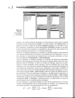 Simulación de Sistemas elédrlcos
Figura 6.65
Definición
de los atributos
de un grupo
Compress Group
,.. Ob,ects
NUND931l_SAT_B
NLIND93/L_SAT_C
RESISTOR 1Al_A
RESISTOR 1 Rl_B
RESISTOR 1 Rl_C
SPLITTER
1
1
1
1
L ·-
.1
1
1
Data
Avllllallle
FLUX/ 00
p Add nonlínear
Node•
AvaWlle
To
EJ ,
Added to !JOUIY ~
ii~ FLUX l:.w:el l
rGJ CURA
FLUX
CURA
FLUX
RES
RES
RES
= e '=P' Ncrine111¡y
Added to group.
21 lN
~
fOlltlon
[113
oJ
'2
'
·-·
cuanto a los nudos externos del grupo, se seleccionan el neutro de la estrella
formada con las inductancias (From) y el nudo trifásico del splitter (IN). El
primero de ellos se edita en el campo Added to group y se renombra como
LN. Asimismo, mediante el menú desplegable (Position) situado en la parte
inferior derecha de la ventana, se especifica la ubicación de estos nudos en el
icono del grupo (posiciones S y 11 respectivamente).
Además, al agrupar elementos no lineales, es posible asignar externamente
una misma característica no lineal a un máximo de tres elementos. Así, en
este ejemplo, al seleccionar las inductancias no lineales utilizadas, se mar-
can las opciones Nonlinearity y Add nonlinear.
Una vez definido y validado el grupo, el conjunto de elementos agrupados
aparece representado por un único icono que se puede utilizar como un com-
ponente más de ATPDraw. Al abrir su ventana de diálogo, aparecen los pará-
metros y nudos definidos como externos, con los nombres que se les haya
asignado y con los valores por defecto definidos en las ventanas de diálogo de
sus respectivos elementos, antes de ser agrupados. Para poder modificar el
valor de los datos que no se hayan definido como atributos del grupo, es nece-
sario editar el grupo (Edit ~ Edit Group) y abrir la ventana de diálogo del pro-
pio elemento. Una vez realizados los ajustes y modificaciones necesarias, se
vuelve al circuito del nivel superior, mediante la opción Edit ~ Edit Circuit.
Finalmente, indicar que para modificar los atributos del grupo, este se debe
desagrupar (Edit ~ Extract) y, posteriormente, se debe volver a crear un
nuevo grupo con las modificaciones deseadas.
En este ejemplo, es necesario definir el valor de la resistencia R1
y la carac-
terística intensidad-flujo de las inductancias no lineales. La resistencia del
devanado primario a la temperatura de 75°C es la siguiente:
R75"C = R28"C ·
234
'
5
+ ?S = 0 7066 ·
309
'
5
= 0 83311S(D.)1 1 234,5 + 28 , 262,5 ,
 