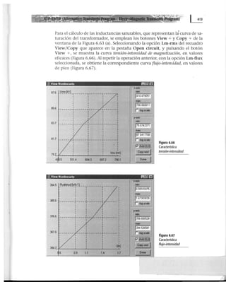 Para el cálculo de las inductancias saturables, que representan la· curva de sa-
turación del transformador, se emplean los botones View + y Copy + de la
ventana de la Figura 6.63 (a). Seleccionando la opción Lm-rms del recuadro
View/Copy que aparece en la pestaña Open circuit, y pulsando el botón
View +, se muestra la curva tensión-intensidad de magnetización, en valores
eficaces (Figura 6.66). Al repetir la operación anterior, con la opción Lm-flux
seleccionada, se obtiene la correspondiente curva flujo-intensidad, en valores
de pico (Figura 6.67).
~. Vrew Nonhnearrty ~~EJ
87.6 l!'!'l!~VJ _
1
_______ - , - ______
1
______ _
85.6
1 1 '83.7 _______,_____ -~-------~------- 4
81.7 -----
' ' '
' '
''
' 1
1 • t '
-,-------~-------,-------,
'. '
'1
'lnm[~J79.,__,..__________........____._
4 .5 5114 604.3 697.2 ~1
334.5 E~l!!i!k~~ rvt~·Il __________________ -
' ' '1 '
' '
385.6
376.6
367.6 ' '1 1 1
-------- ----~--------,-------·
1 1
1
1
x·a
m
1418.479051
1790.060811
n ~og.ca~e
.I'"·...OC- --r•
j79.67433n
j87.64moe
r log acale
P11§l..wr
¡o.59181B75
1358.660528'
max:
1334.526581
r ~ogsca~e
P'~
1~) Copy wml 1358.'-f:_____.__ __._____.____.....
1.4 1.7 1
--=---.........!--=:;---=
.6 0.9 11
Figura 6.66
Característica
tensión-intensidad
Figura 6.67
Característica
flujo-intensidad
 