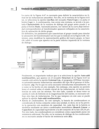La curva de la Figura 6.67 es necesaria para definir la característica no li-
neal de las inductancias saturables. Por ello, en la ventana de la Figura 6.63
(a), se selecciona la opción Lm-flux del recuadro View/Copy y se pulsa el
botón Copy +.A continuación, tras cerrar esta ventana, se accede a la pes-
taña Characteristic de la ventana de diálogo del grupo antes creado y se
pulsa el botón Paste. Automáticamente, los valores de la curva flujo-intensi-
dad correspondientes al transformador aparecen reflejados en la caracterís-
tica de saturación de dicho grupo.
En definitiva, los parámetros que caracterizan al grupo creado para simular
la saturación del transformador son los que se indican en la Figura 6.68. Asi-
mismo, para modificar la representación gráfica del nuevo grupo, se hace
clic sobre el icono que aparece en la parte inferior izquierda de la ventana
de diálogo.
Figura 6.68
Parámetros
del grupo
~ '
X
__.,_,
MTA ~ ...,.
- -CUI'If' 1)51rilt'l~1
"' 1
"'"' "'""""" .. ..J
... 01131"
$ ....¡;----- ,.... 1
c..-1~..........._.
r,..
,..
-ª1 ____!_j~~
(a)
_ T.,__¡-
"'~·~e·======~~~rn~~==:rir·~• 1
-- ~~~
:::42 ¿_j
.!.l
..il
,_¡ a- 1 r.--
±J~~...!::..J
(b)
Finalmente, es importante indicar que si se selecciona la opción Auto-add
nonlinearities, que aparece en el recuadro Structure de la Figura 6.63 (a)
cuando está activa la opción External Lm, el programa ATPDraw incorpo-
ra automáticamente inductancias saturables del tipo 98 al generar el fiche-
ro fuente .atp. Por lo que no sería necesario introducirlas manualmente, tal
y como se ha hecho en este ejemplo. Sin embargo, esta opción no permite
tener el control sobre el estado inicial de las inductancias, ni incluir resis-
tencias en serie con las mismas. Por otro lado, cuando se desea tener en
cuenta el ciclo de hitéresis en la magnetización del núcleo, es necesario uti-
lizar otro tipo de inductancias. Por lo que tampoco en este caso se puede
aplicar la opción Auto-add nonlinearities.
• Batería de condensadores. En este ejemplo, la batería de condensadores es
considerada de forma conjunta como una unidad, es decir, no se ha previs-
to la operación con escalones de capacidad. Así, cada fase de la batería se
modeliza mediante un único condensador monofásico (Branch Linear =>
Capacitar) de capacidad equivalente a la del conjunto de la fase (20,24 ~F) .
Por otro lado, los condensadores se consideran como capacidades puras sin
resistencia adicional. Por ello, en la ventana de diálogo de los condensado-
res es necesario anular el factor de resistencia serie (Ks).
 