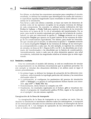 . ·--~:?--~-~..........,..; ----.... ....
.. '·····'"t·,··· ~ .............. .... ........ ........... ....... ... .... . ...... .......... .., ........ ... ...... ..............
Por último, se efectúan las conexiones necesarias para completar el circuito
estudiado, se definen los nombres que identifiquen los nudos del sistema y
se especifican aquellas magnitudes cuyos resultados se desee obtener como
salidas de la simulación.
Para llevar a cabo este último cometido, se hace uso tanto de elementos de
medida como de las opciones recogidas en las propias ventanas de diálogo
de cada componente. En concreto, se utilizan sendos voltímetros del tipo
Probes & 3-phase => Probe Volt para registrar la evolución de las tensiones
fase-tierra en la barra de SE 3 y en el secundario del transformador. Por su
parte, para medir la tensión soportada por cada fase de la batería de conden-
sadores, se opta por seleccionar la opción 2 - Voltage existente en el menú
desplegable Output que aparece en la parte inferior de las ventanas de diálo-
go de los condensadores equivalentes. Por último, para medir las intensida-
des que circulan por el circuito, se selecciona la opción 1 - Current existente
en el menú desplegable Output de las ventanas de diálogo de los interrupto-
res correspondientes a cada caso. En este ejemplo, se registran las corrientes
de entrada a la línea en SE 1 (Figura 6.69) y en SE 3, las absorbidas por el pri-
mario del transformador y las absorbidas por la batería de condensadores.
Automáticamente, junto a cada uno de estos elementos aparece una señal
recordatoria, indicando las magnitudes relativas al mismo que se están regis-
trando.
8.5.1 Simulación y resultados
Una vez construido el modelo del sistema, se está en condiciones de simular
su comportamiento en las distintas circunstancias que se pudieran presentar. En
este ejemplo se simulan dos situaciones distintas y en ambos casos se sigue el
mismo procedimiento.
• En primer lugar, se definen los tiempos de actuación de los diferentes inte-
rruptores, seleccionando la topología particular del sistema y las maniobras
efectuadas sobre él.
• A continuación, se configuran los parámetros del proceso de simulación
(ATP => Settings) y se genera el correspondiente fichero fuente con exten-
sión .atp (ATP => Make File As).
• Posteriormente, dicho fichero se compila con ATP.
• Finalmente, los resultados registrados en el fichero .pl4 se visualizan me-
diante el programa de visualización gráfica PCPlot, según se ha explicado
en el ejemplo 1 de este mismo capítulo.
Energización de la línea de transporte
La energización de la línea de transporte se va a realizar en vacío. Esto es,
durante la simulación se mantienen abiertos todos los interruptores, a excepción
de Jos interruptores ubicados en los extremos de la línea y el interruptor de red en
la subestación SE l. Los tiempos de operación de los interruptores se definen
como se indica a continuación:
 