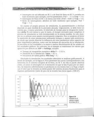 • Interruptor de red ubicado en SE 1 y de final de línea en SE 3: cerrados en
todo momento (por ejemplo, con los parámetros: T-cl = - 1 s y T-op = 1 s).
• Interruptor de línea en SE 1: se cierra a los 0,02 s (T-cl = 0,02 s y T-op = 1 s).
• Resto de interruptores: abiertos en todo momento (por ejemplo: T-cl =
T-op = 1 s).
En cuanto al propio proceso de simulación, la parametrización a efectuar
depende en gran medida de la precisión deseada. Lógicamente, se debe tener en
cuenta que, a mayor precisión, el intervalo de tiempo para la integración numé-
rica (delta T) será menor y, por lo tanto, el tiempo necesario para completar el
proceso de simulación se verá incrementado en la misma medida. En este ejem-
plo no se utilizan unos ajustes excesivamente exigentes. Pero se propone al lector
la repetición de estas simulaciones utilizando tiempos y ajustes más restrictivos,
de modo que pueda observar la influencia de estos parámetros sobre aspectos de
gran importancia práctica, como son los tiempos de ejecución de la simulación,
la precisión en los resultados y la mayor o menor discretización de las señales en
los resultados gráficos. En concreto, en el ejemplo se mantienen los valores que
aparecen por defecto en ATP ==> Settings, excepto:
• Tiempo de integración numérica: delta T = 1 E-S s.
• Duración de la simulación: Tmax = 0,1 s.
• Frecuencia de salida gráfica: Plot freq = S.
Efectuada la simulación, los resultados obtenidos se analizan gráficamente. A
modo de ejemplo, en la Figura 6.70 se presentan las curvas correspondientes a las
tensiones en el extremo receptor de la línea, en SE 3. En ella se puede observar
cómo, al cerrar el interruptor en el momento en que la fase R pasa por un máxi-
mo, las mayores sobretensiones se producen en esa misma fase y se llega a dupli-
car el valor que la tensión en dicho punto del sistema alcanza finalmente para el
régimen permanente (valor de pico de la tensión fase-tierra igual a 108 kV).
Figura 6.70
Tensiones en el
extremo receptor
de la línea (SE 3)
 