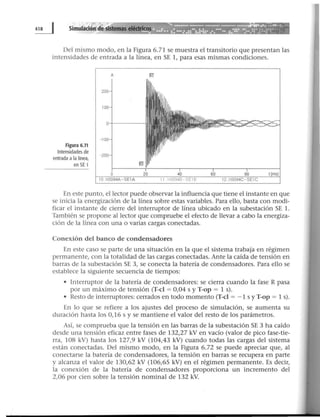 Del mismo modo, en la Figura 6.71 se muestra el transitorio que presentan las
intensidades de entrada a la línea, en SE 1, para esas mismas condiciones.
Figura 6.71
Intensidades de
entrada a la línea,
en SE 1
En este punto, el lector puede observar la influencia que tiene el instante en que
se inicia la energización de la línea sobre estas variables. Para ello, basta con modi-
ficar el instante de cierre del interruptor de línea ubicado en la subestación SE l.
También se propone al lector que compruebe el efecto de llevar a cabo la energiza-
ción de la línea con una o varias cargas conectadas.
Conexión del banco de condensadores
En este caso se parte de una situación en la que el sistema trabaja en régimen
permanente, con la totalidad de las cargas conectadas. Ante la caída de tensión en
barras de la subestación SE 3, se conecta la batería de condensadores. Para ello se
establece la siguiente secuencia de tiempos:
• Interruptor de la batería de condensadores: se cierra cuando la fase R pasa
por un máximo de tensión (T-cl = 0,04 s y T-op = 1 s).
• Resto de interruptores: cerrados en todo momento (T-cl = - 1 s y T-op = 1 s).
En lo que se refiere a los ajustes del proceso de simulación, se aumenta su
duración hasta los 0,16 s y se mantiene el valor del resto de los parámetros.
Así, se comprueba que la tensión en las barras de la subestación SE 3 ha caído
desde una tensión eficaz entre fases de 132,27 kV en vacío (valor de pico fase-tie-
rra, 108 kV) hasta los 127,9 kV (104,43 kV) cuando todas las cargas del sistema
están conectadas. Del mismo modo, en la Figura 6.72 se puede apreciar que, al
conectarse la batería de condensadores, la tensión en barras se recupera en parte
y alcanza el valor de 130,62 kV (106,65 kV) en el régimen permanente. Es decir,
la conexión de la batería de condensadores proporciona un incremento del
2,06 por cien sobre la tensión nominal de 132 kV.
 