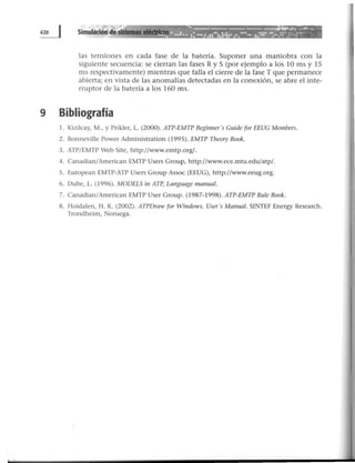 ~___:.....;~:_~...........__..._......• '¡-- ••• f • ¡.~-.Jo'"i . . . . . ~ •.,.~-ll1· ·· .. ....... ..:. ···:;:: :!:·:: ••. :. .~:~··~--: .:••: :... :·.:s
las tensiones en cada fase de la batería. Suponer una maniobra con la
siguiente secuencia: se cierran las fases R y S (por ejemplo a los 10 ms y 15
ms respectivamente) mientras que falla el cierre de la fase T que permanece
abierta; en vista de las anomalías detectadas en la conexión, se abre el inte-
rruptor de la batería a los 160 ms.
9 Bibliografía
l. Kizilcay, M., y Prikler, L. (2000). ATP-EMTP Beginner's Guide for EEUG Members.
2. Bonneville Power Administration (1995). EMTP Theory Book.
3. ATP/EMTP Web Site, http://www.emtp.org/.
4. Canadian/American EMTP Users Group, http://www.ece.mtu.edu/atp/.
S. European EMTP-ATP Users Group Assoc (EEUG), http://www.eeug.org.
6. Dube, L. (1996). MODELS in ATP, Language manual.
7. Canadian/American EMTP User Group. {1987-1998). ATP-EMTP Rule Book.
8. Hoidalen, H. K. (2002). ATPDraw (or Windows. User's Manual. SINTEF Energy Research.
Trondheim, Noruega.
 