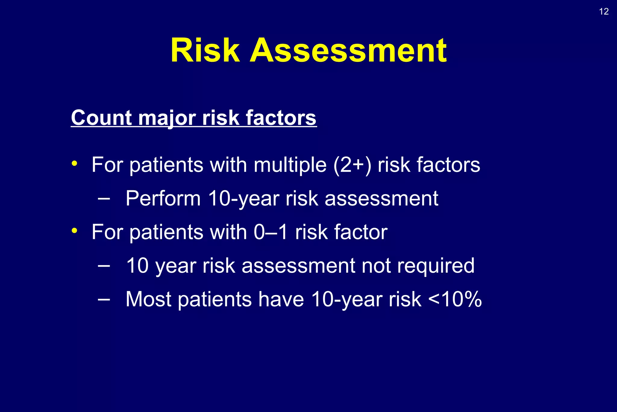 12
Risk Assessment
Count major risk factors
• For patients with multiple (2+) risk factors
– Perform 10-year risk assessment
• For patients with 0–1 risk factor
– 10 year risk assessment not required
– Most patients have 10-year risk <10%
 