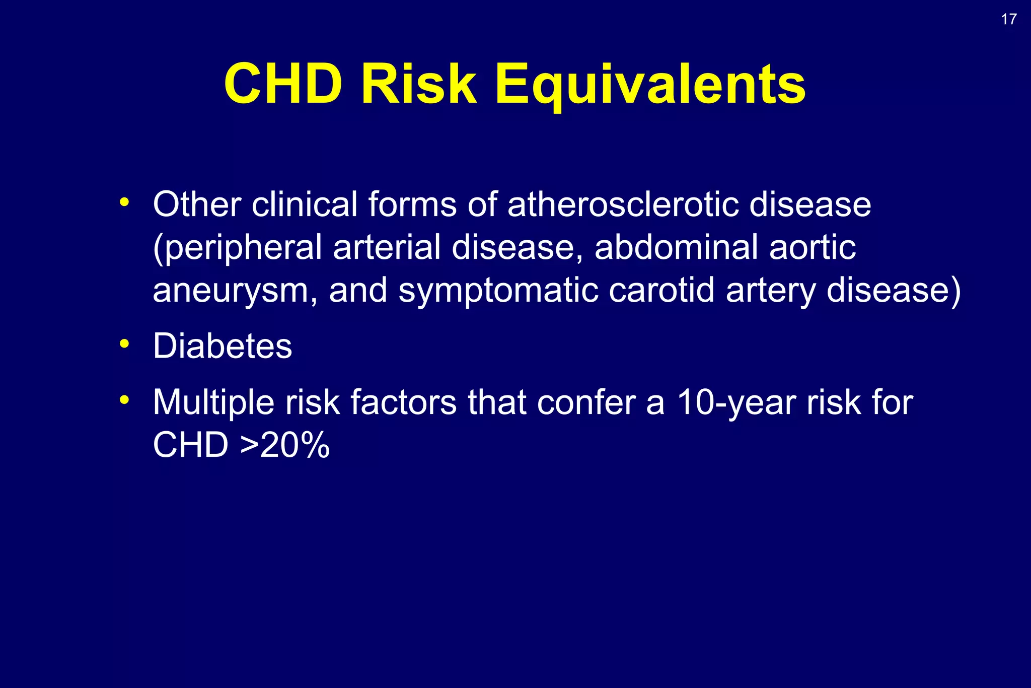 17
CHD Risk Equivalents
• Other clinical forms of atherosclerotic disease
(peripheral arterial disease, abdominal aortic
aneurysm, and symptomatic carotid artery disease)
• Diabetes
• Multiple risk factors that confer a 10-year risk for
CHD >20%
 