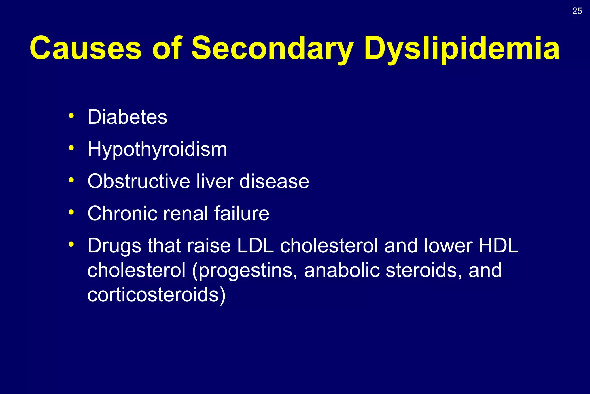 25
Causes of Secondary Dyslipidemia
• Diabetes
• Hypothyroidism
• Obstructive liver disease
• Chronic renal failure
• Drugs that raise LDL cholesterol and lower HDL
cholesterol (progestins, anabolic steroids, and
corticosteroids)
 