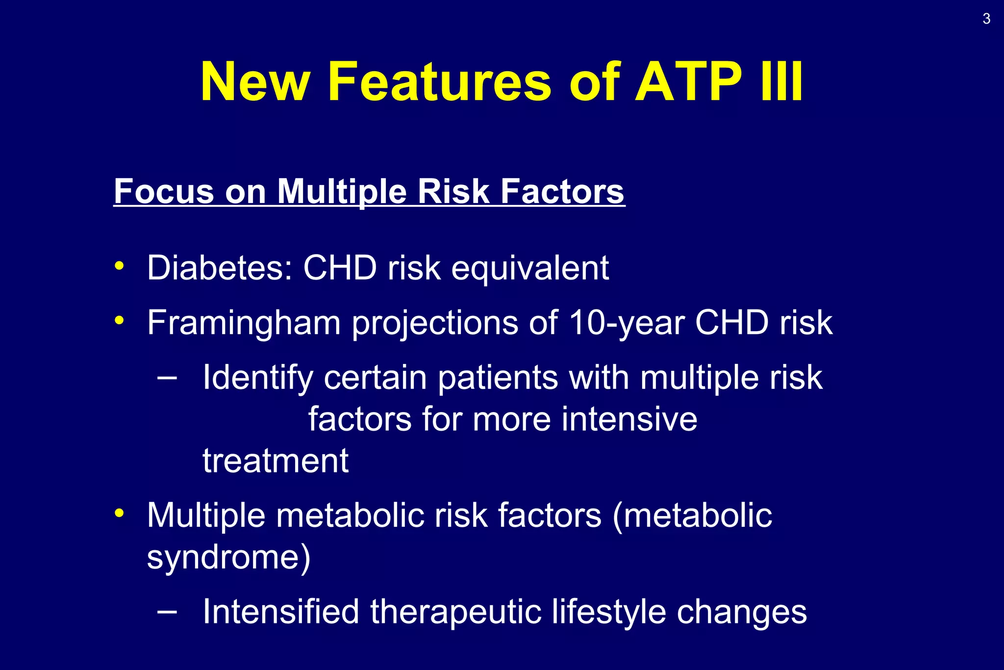 3
New Features of ATP III
Focus on Multiple Risk Factors
• Diabetes: CHD risk equivalent
• Framingham projections of 10-year CHD risk
– Identify certain patients with multiple risk
factors for more intensive
treatment
• Multiple metabolic risk factors (metabolic
syndrome)
– Intensified therapeutic lifestyle changes
 