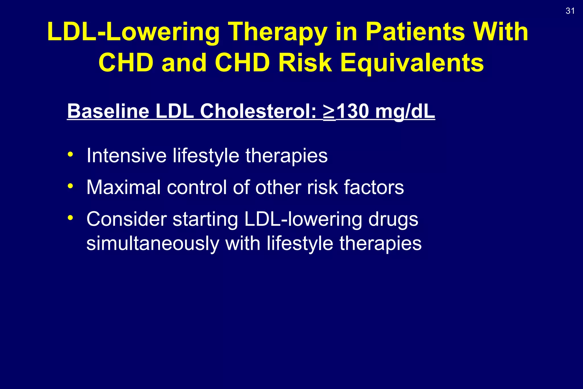 31
LDL-Lowering Therapy in Patients With
CHD and CHD Risk Equivalents
Baseline LDL Cholesterol: ≥130 mg/dL
• Intensive lifestyle therapies
• Maximal control of other risk factors
• Consider starting LDL-lowering drugs
simultaneously with lifestyle therapies
 